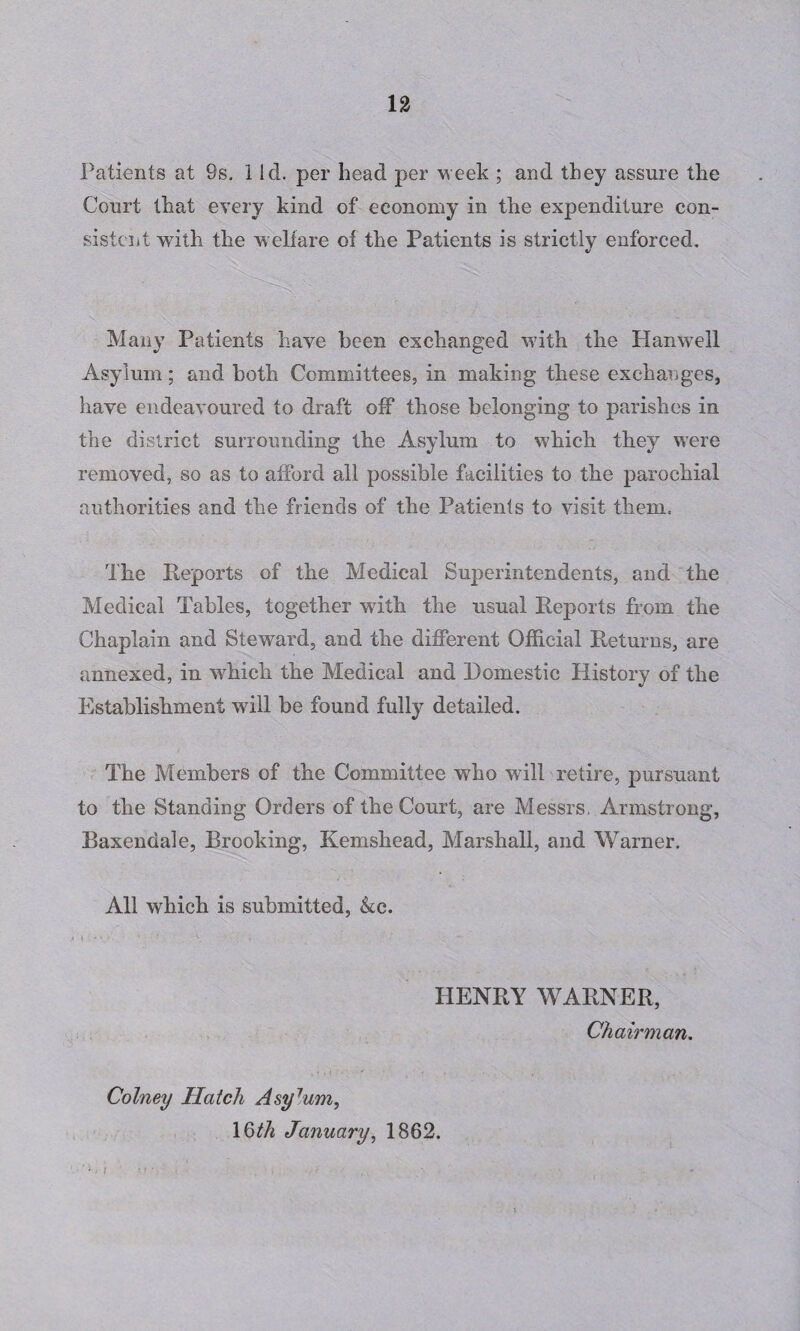 Patients at 9s. 1 Id. per head per week ; and they assure the Court that every kind of economy in the expenditure con¬ sistent with the welfare of the Patients is strictly enforced. Many Patients have been exchanged with the 11 an well Asylum; and both Committees, in making these exchanges, have endeavoured to draft off those belonging to parishes in the district surrounding the Asylum to which they were removed, so as to afford all possible facilities to the parochial authorities and the friends of the Patients to visit them. The Reports of the Medical Superintendents, and the Medical Tables, together with the usual Reports from the Chaplain and Steward, and the different Official Returns, are annexed, in which the Medical and Domestic History of the Establishment will be found fully detailed. The Members of the Committee who will retire, pursuant to the Standing Orders of the Court, are Messrs, Armstrong, Baxendale, Brooking, Kemshead, Marshall, and Warner. All which is submitted, &c. HENRY WARNER, Chairman. Colney Hatch Asy7um, 16th January, 1862. I