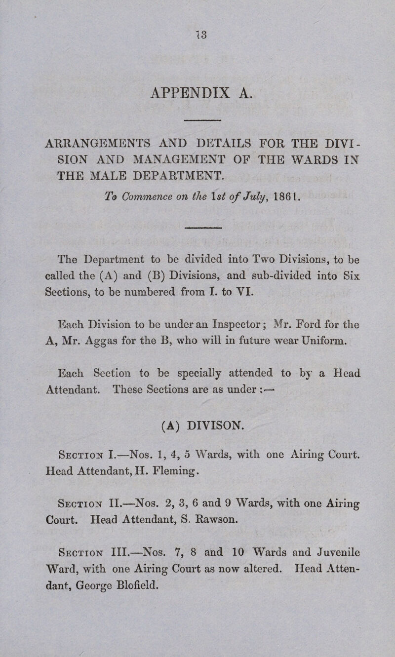 APPENDIX A. ARRANGEMENTS AND DETAILS FOR THE DIVI¬ SION AND MANAGEMENT OF THE WARDS IN THE MALE DEPARTMENT. To Commence on the of July, 1861. The Department to be divided into Two Divisions, to be called the (A) and (B) Divisions, and sub-divided into Six Sections, to be numbered from I. to VI. Each Division to be under an Inspector; Mr. Ford for the A, Mr. Aggas for the B, who will in future wear Uniform. Each Section to be specially attended to by a Head Attendant. These Sections are as under (A) DIVISON. Section I.—Nos. 1, 4, 5 Wards, with one Airing Court. Head Attendant, H. Fleming. Section II.—Nos. 2, 3, 6 and 9 Wards, with one Airing Court. Head Attendant, S, Rawson. Section III.—Nos. 7, 8 and 10 Wards and Juvenile Ward, with one Airing Court as now altered. Head Atten¬ dant, George Blofield.