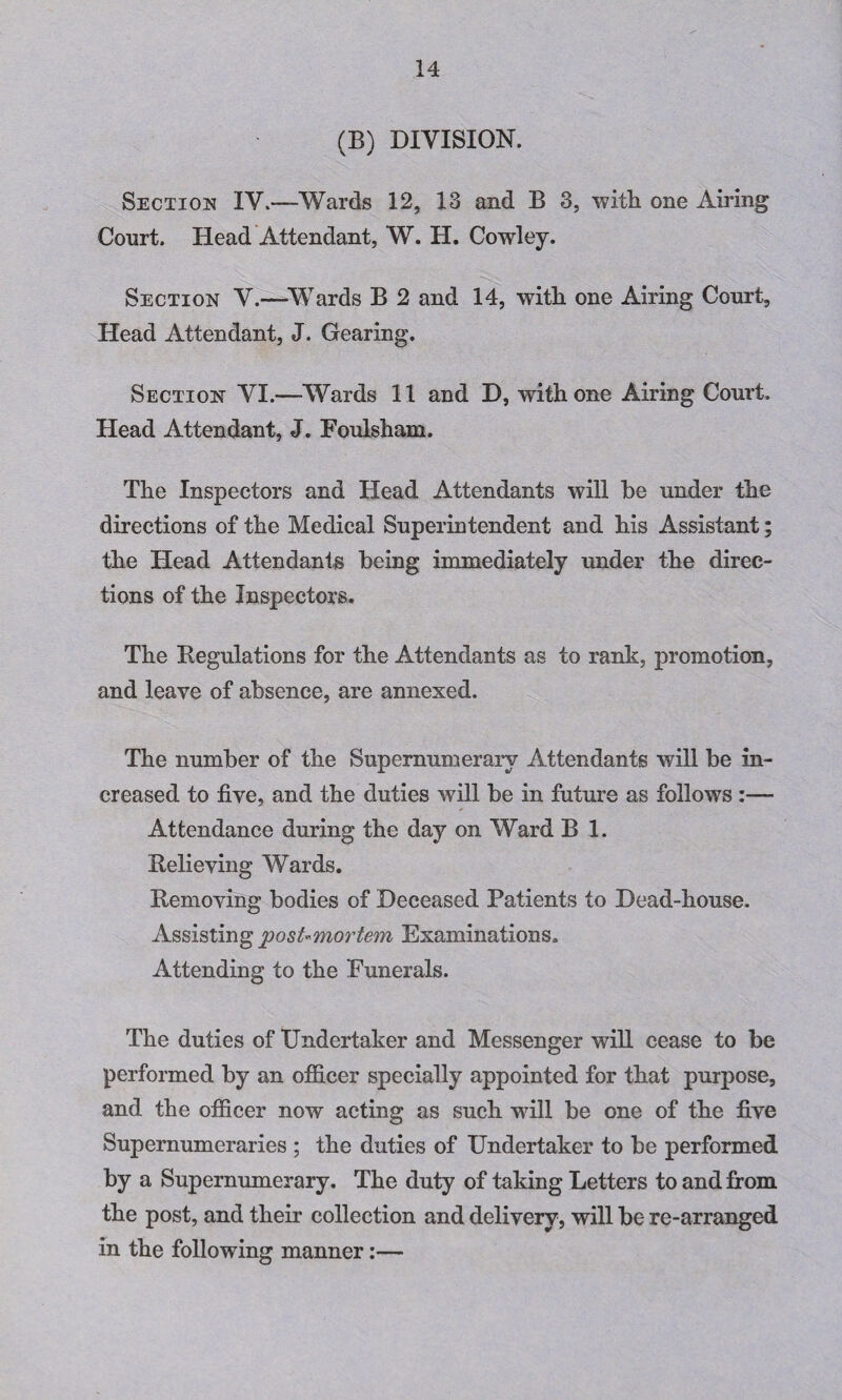 (B) DIVISION. Section IV.—Wards 12, 13 and B 3, with one Airing Court. Head Attendant, W. H. Cowley. Section V.—Wards B 2 and 14, with one Airing Court, Head Attendant, J. Gearing. Section VI.—Wards 11 and D, with one Airing Court. Head Attendant, J. Foulsham. The Inspectors and Head Attendants will be under the directions of the Medical Superintendent and his Assistant; the Head Attendants being immediately under the direc¬ tions of the Inspectors. The Regulations for the Attendants as to rank, promotion, and leave of absence, are annexed. The number of the Supernumerary Attendants will be in¬ creased to five, and the duties will be in future as follows :— Attendance during the day on Ward B 1. Relieving Wards. Removing bodies of Deceased Patients to Dead-house. Assisting post-mortem Examinations. Attending to the Funerals. The duties of Undertaker and Messenger will cease to be performed by an officer specially appointed for that purpose, and the officer now acting as such will be one of the five Supernumeraries ; the duties of Undertaker to be performed by a Supernumerary. The duty of taking Letters to and from the post, and their collection and delivery, will be re-arranged in the following manner:—