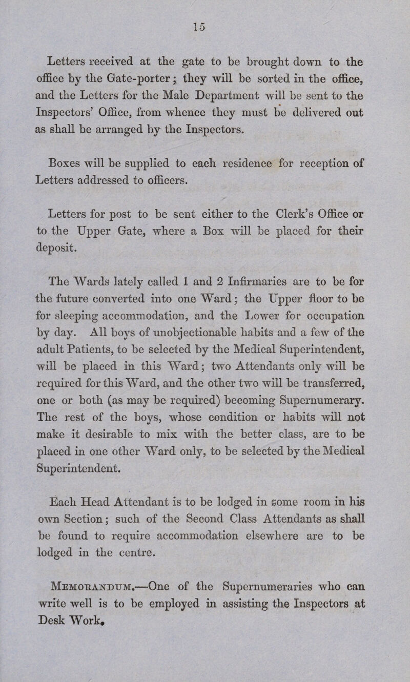 Letters received at the gate to be brought down to the office by the Gate-porter; they will be sorted in the office., and the Letters for the Male Department will be sent to the Inspectors’ Office, from whence they must be delivered out as shall be arranged by the Inspectors. Boxes will be supplied to each residence for reception of Letters addressed to officers. Letters for post to be sent either to the Clerk’s Office or to the Upper Gate, where a Box will be placed for their deposit. The Wards lately called 1 and 2 Infirmaries are to be for the future converted into one Ward; the Upper floor to be for sleeping accommodation, and the Lower for occupation by day. All boys of unobjectionable habits and a few of the adult Patients, to be selected by the Medical Superintendent, will be placed in this Ward; two Attendants only will be required for this Ward, and the other two will be transferred, one or both (as may be required) becoming Supernumerary. The rest of the boys, whose condition or habits will not make it desirable to mix with the better class, are to be placed in one other Ward only, to be selected by the Medical Superintendent. Each Head Attendant is to be lodged in some room in his own Section; such of the Second Class Attendants as shall be found to require accommodation elsewhere are to be lodged in the centre. Memorandum.—One of the Supernumeraries who can write well is to be employed in assisting the Inspectors at Desk Work.