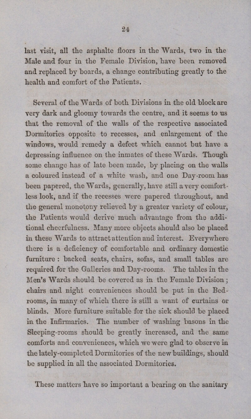 last visit, all the asphalte floors in the Wards, two in the Male and four in the Female Division, have been removed and replaced by boards, a change contributing greatly to the health and comfort of the Patients, Several of the Wards of both Divisions in the old block are very dark and gloomy towards the centre, and it seems to ns that the removal of the walls of the respective associated Dormitories opposite to recesses, and enlargement of the windows, would remedy a defect which cannot but have a depressing influence on the inmates of these Wards. Though some change has of late been made, by placing on the walls a coloured instead of a wdiite wash, and one Day-room has been papered, the Wards, generally, have still a very comfort¬ less look, and if the recesses were papered throughout, and the general monotony relieved by a greater variety of colour, the Patients would derive much advantage from the addi¬ tional cheerfulness. Many more objects should also be placed in these Wards to attract attention and interest. Everywhere there is a deficiency of comfortable and ordinary domestic furniture : backed seats, chairs, sofas, and small tables are required for the Galleries and Day-rooms. The tables in the Men’s Wards should be covered as in the Female Division; chairs and night conveniences should be put in the Bed¬ rooms, in many of which there is still a want of curtains or blinds. More furniture suitable for the sick should be placed in the Infirmaries. The number of washing basons in the Sleeping-rooms should be greatly increased, and the same comforts and conveniences, which we were glad to observe in the lately-completed Dormitories of the new buildings, should be supplied in all the associated Dormitories. These matters have so important a bearing on the sanitary