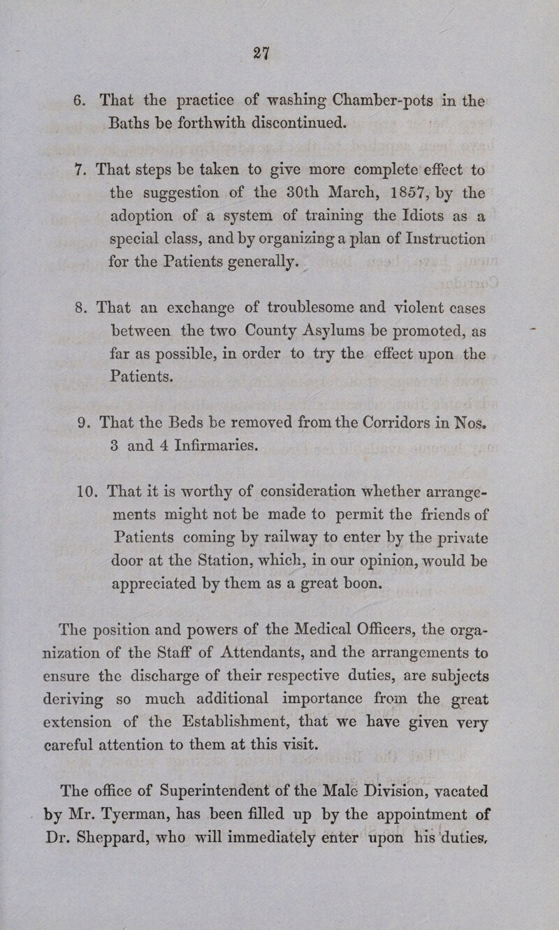 6. That the practice of washing Chamber-pots in the Baths be forthwith discontinued, 7. That steps be taken to give more complete effect to the suggestion of the 30th March, 1857, by the adoption of a system of training the Idiots as a special class, and by organizing a plan of Instruction for the Patients generally. 8. That an exchange of troublesome and violent cases between the two County Asylums be promoted, as far as possible, in order to try the effect upon the Patients. 9. That the Beds be removed from the Corridors in Nos. 3 and 4 Infirmaries. 10. That it is worthy of consideration whether arrange¬ ments might not be made to permit the friends of Patients coming by railway to enter by the private door at the Station, which, in our opinion, would be appreciated by them as a great boon. The position and powers of the Medical Officers, the orga¬ nization of the Staff of Attendants, and the arrangements to ensure the discharge of their respective duties, are subjects deriving so much additional importance from the great extension of the Establishment, that we have given very careful attention to them at this visit. The office of Superintendent of the Male Division, vacated by Mr. Tyerman, has been filled up by the appointment of Dr. Sheppard, who will immediately enter upon his duties.