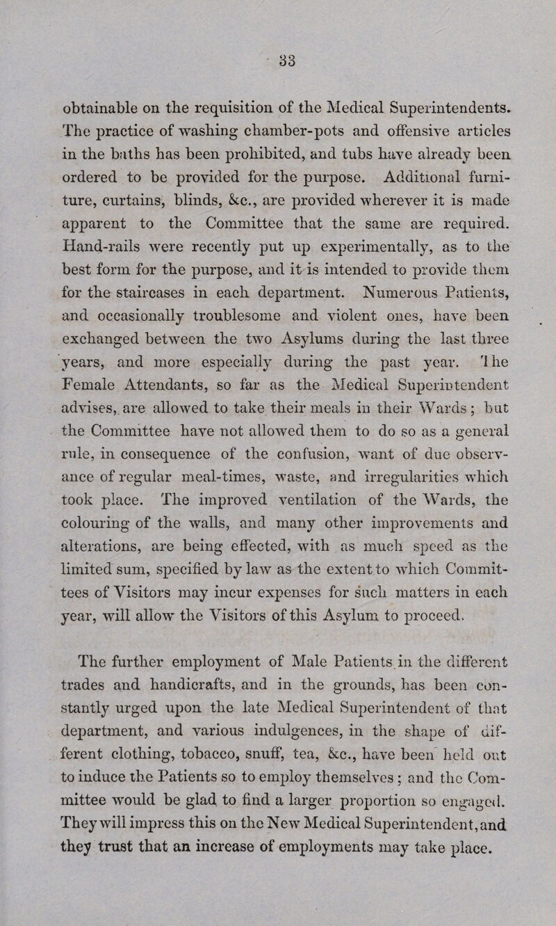 obtainable on the requisition of tbe Medical Superintendents. The practice of washing chamber-pots and offensive articles in the baths has been prohibited, and tubs have already been ordered to be provided for the purpose. Additional furni¬ ture, curtains, blinds, &c., are provided wherever it is made apparent to the Committee that the same are required. Hand-rails were recently put up experimentally, as to the best form for the purpose, and it is intended to provide them for the staircases in each department. Numerous Patients, and occasionally troublesome and violent ones, have been exchanged between the two Asylums during the last three years, and more especially during the past year. 'Ihe Female Attendants, so far as the Medical Superintendent advises, are allowed to take their meals in their Wards; but the Committee have not allowed them to do so as a general rule, in consequence of the confusion, want of due observ¬ ance of regular meal-times, waste, and irregularities which took place. The improved ventilation of the Wards, the colouring of the walls, and many other improvements and alterations, are being effected, with as much speed as the limited sum, specified by law as the extent to which Commit¬ tees of Visitors may incur expenses for such matters in each year, will allow the Visitors of this Asylum to proceed. The further employment of Male Patients in the different trades and handicrafts, and in the grounds, has been con¬ stantly urged upon the late Medical Superintendent of that department, and various indulgences, in the shape of dif¬ ferent clothing, tobacco, snuff, tea, &c., have been held out to induce the Patients so to employ themselves ; and the Com¬ mittee would be glad to find a larger proportion so engaged. They will impress this on the New Medical Superintendent, and they trust that an increase of employments may take place.