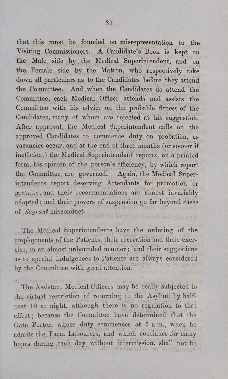 that this must be founded on misrepresentation to the Visiting Commissioners. A Candidate’s Book is kept on the Male side by the Medical Superintendent, and on the Female side by the Matron, who respectively take down all particulars as to the Candidates before they attend the Committee. And when the Candidates do attend the Committee, each Medical Officer attends and assists the Committee with his advice on the probable fitness of the Candidates, many of whom are rejected at his suggestion. After approval, the Medical Superintendent calls on the approved Candidates to commence duty on probation, as j , - vacancies occur, and at the end of three months (or sooner if inefficient) the Medical Superintendent reports, on a printed form, his opinion of the person’s efficiency, by which report the Committee are governed. Again, the Medical Super¬ intendents report deserving Attendants for promotion or gratuity, and theiv recommendations are almost invariably adopted; and their powers of suspension go far beyond cases of flagrant misconduct. The Medical Superintendents have the ordering of the employments of the Patients, their recreation and their exer¬ cise, in an almost unbounded manner; and their suggestions as to special indulgences to Patients are always considered by the Committee with great attention. The Assistant Medical Officers may be really subjected to the virtual restriction of returning to the Asylum by half- past 10 at night, although there is no regulation to that effect; because the Committee have determined that the Gate Porter, whose duty commences at 5 a.m., when he admits the Farm Labourers, and which continues for many hours during each day without intermission, shall not be