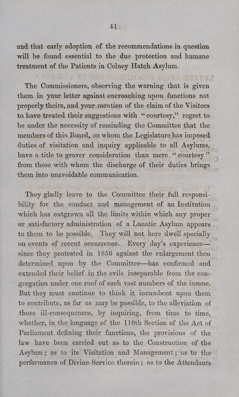 and that early adoption of the recommendations in question will be found essential to the due protection and humane treatment of the Patients in Colney Hatch Asylum. .... .... T . . J * \ .A L. The Commissioners, observing the warning lhat is given them in your letter against encroaching upon functions not properly theirs, and your mention of the claim of the Visitors to have treated their suggestions with “ courtesy,” regret to be under the necessity of reminding the Committee that the members of this Board, on whom the Legislaturedias imposed duties of visitation and inquiry applicable to all Asylums, have a title to graver consideration than mere, “ courtesy ” from those with whom the them into unavoidable communication. They gladly leave to the Committee their full responsi¬ bility for the conduct and management of an Institution which has outgrown all the limits within which any proper or satisfactory administration of a Lunatic Asylum appears to them to be possible. They will not here dwell specially on events of recent occurrence. Every day’s experience— since they protested in 1856 against the enlargement then determined upon by the Committee—has confirmed and extended their belief in the evils inseparable from the con¬ gregation under one roof of such vast numbers of the insane. But they must continue to think it incumbent upon them to contribute, as far as may be possible, to the alleviation of those ill-consequences, b)^ inquiring, from time to time, whether, in the language of the 110th Section of the Act of Parliament defining their functions, the provisions of the law have been carried out as to the Construction of the Asylum ; as to its Visitation and Management; as to the performance of Divine Service therein ; as to the Attendants discharge of their duties brings