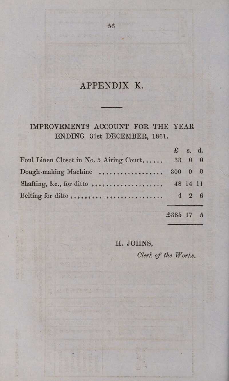 IMPROVEMENTS ACCOUNT FOR THE YEAR ENDING 31st DECEMBER, 1861. £ s. d. Foul Linen Closet in No. 5 Airing Court. 33 0 0 Dough-making Machine .. 300 0 0 Shafting, &c., for ditto .. 48 14 11 Belting for ditto .. 4 2 6 £385 17 5 H. JOHNS, Clerk of the Works.