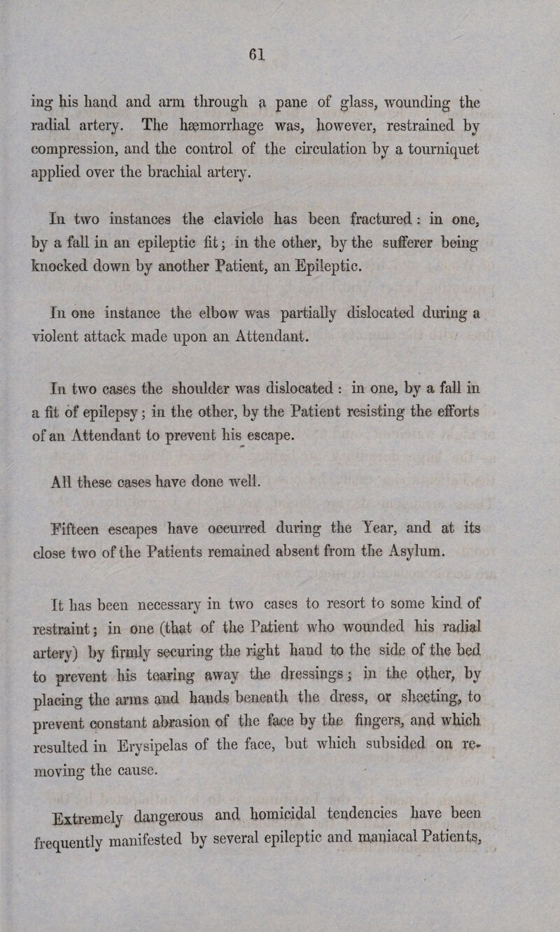 ing his hand and arm through a pane of glass, wounding the radial artery. The haemorrhage was, however, restrained by compression, and the control of the circulation by a tourniquet applied over the brachial artery. In two instances the clavicle has been fractured: in one, by a fall in an epileptic fit; in the other, by the sufferer being knocked down by another Patient, an Epileptic. In one instance the elbow was partially dislocated dining a violent attack made upon an Attendant. In two cases the shoulder was dislocated : in one, by a fall in a fit of epilepsy; in the other, by the PatieBt resisting the efforts of an Attendant to prevent his escape. All these cases have done well. Fifteen escapes have occurred during the Year, and at its close two of the Patients remained absent from the Asylum. It has been necessary in two cases to resort to some kind of restraint; in one (that of the Patient who wounded his radial artery) by firmly securing the right hand to the side of the bed to prevent his tearing away the dressings; in the other, by placing the arms and hands beneath the dress, or sheeting, to prevent constant abrasion of the face by the fingers, and which resulted in Erysipelas of the face, but which subsided on re¬ moving the cause. Extremely dangerous and homicidal tendencies have been frequently manifested by several epileptic and maniacal Patients,
