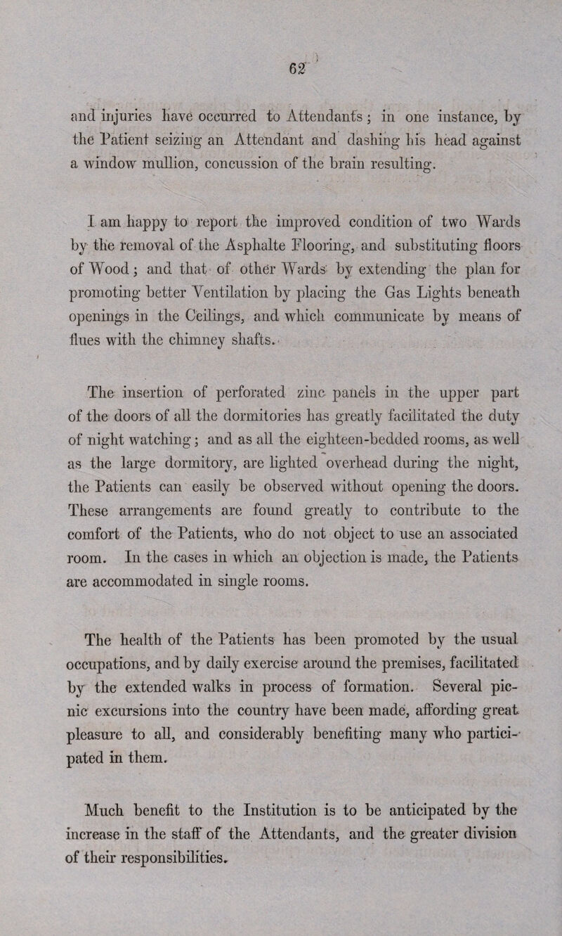 62: and injuries have occurred to Attendants; in one instance, by the Patient seizing an Attendant and dashing his head against a window mullion, concussion of the brain resulting. I am happy to report the improved condition of two Wards by the removal of the Asphalte Flooring, and substituting floors of Wood; and that of other Wards by extending the plan for promoting better Ventilation by placing the Gas Lights beneath openings in the Ceilings, and which communicate by means of flues with the chimney shafts. The insertion of perforated zinc panels in the upper part of the doors of all the dormitories has greatly facilitated the duty of night watching; and as all the eighteen-bedded rooms, as well as the large dormitory, are lighted overhead during the night, the Patients can easily be observed without opening the doors. These arrangements are found greatly to contribute to the comfort of the Patients, who do not object to use an associated room. In the cases in which an objection is made, the Patients are accommodated in single rooms. The health of the Patients has been promoted by the usual occupations, and by daily exercise around the premises, facilitated by the extended walks in process of formation. Several pic¬ nic excursions into the country have been made, affording great pleasure to all, and considerably benefiting many who partici¬ pated in them. Much benefit to the Institution is to be anticipated by the increase in the staff of the Attendants, and the greater division of their responsibilities.