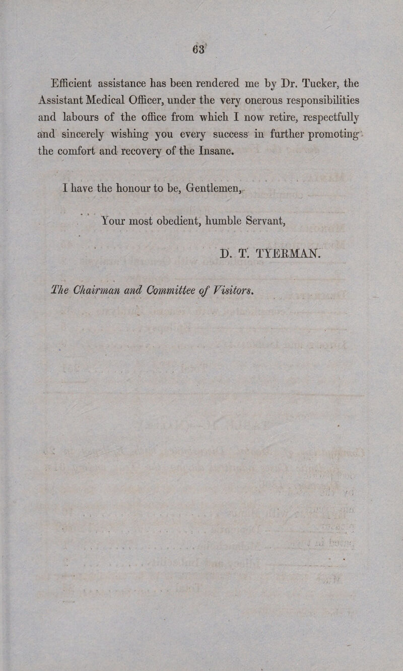 Efficient assistance has been rendered me by Dr. Tucker, the Assistant Medical Officer, under the very onerous responsibilities and labours of the office from which I now retire, respectfully and sincerely wishing you every success in further promoting the comfort and recovery of the Insane. I have the honour to be, Gentlemen, Your most obedient, humble Servant, D. T. TYEEMAN. The Chairman and Committee of Visitors.