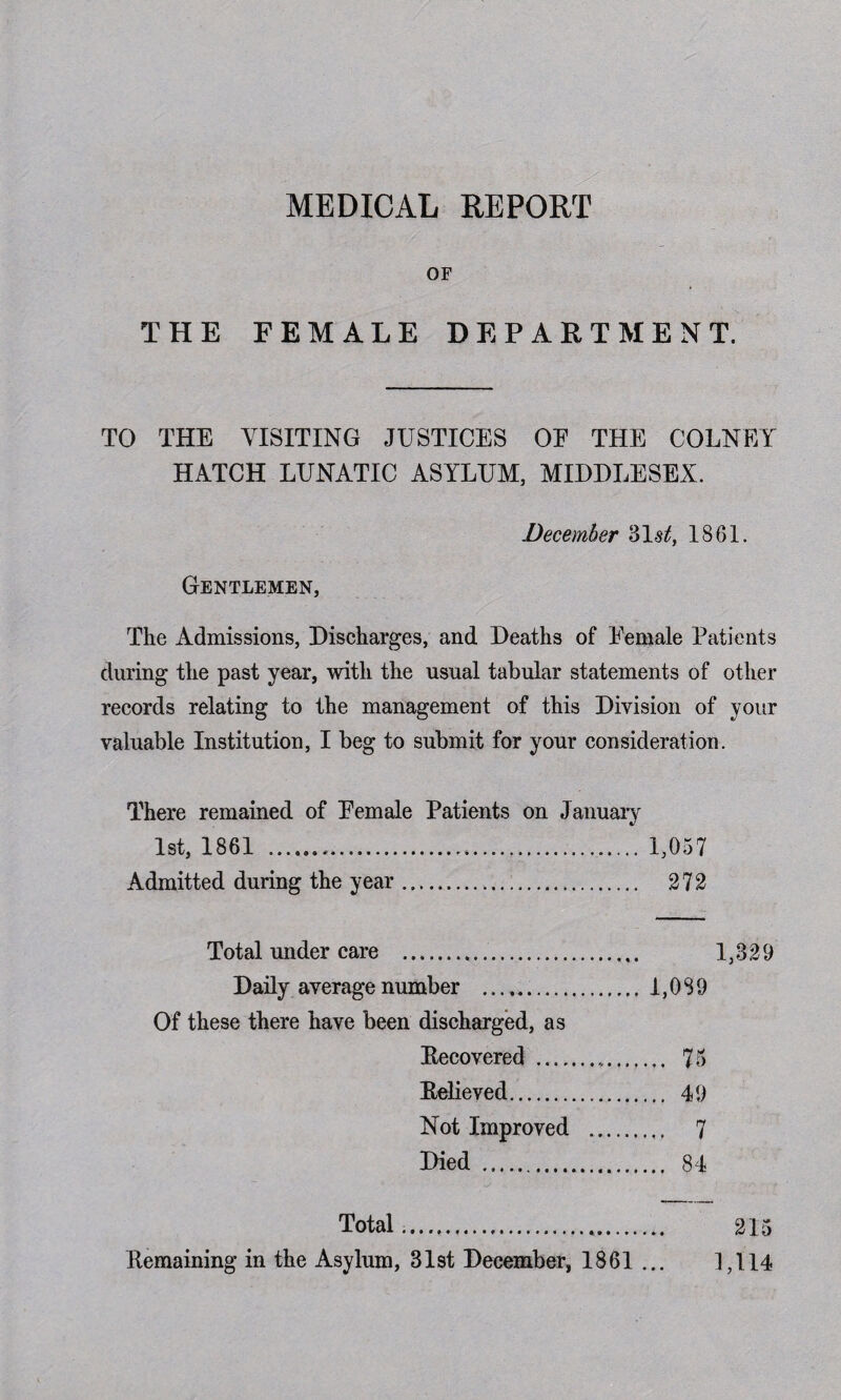 MEDICAL REPORT OF THE FEMALE DEPARTMENT. TO THE VISITING JUSTICES OE THE COLNEY HATCH LUNATIC ASYLUM, MIDDLESEX. December 31^, 1861. Gentlemen, The Admissions, Discharges, and Deaths of Eemale Patients during the past year, with the usual tabular statements of other records relating to the management of this Division of your valuable Institution, I beg to submit for your consideration. There remained of Eemale Patients on January 1st, 1861 ... 1,057 Admitted during the year. 272 Total under care .. 1,329 Daily average number ... 1,089 Of these there have been discharged, as Recovered . 75 Relieved. 49 Not Improved . 7 Died . 84 Total...* Remaining in the Asylum, 31st December, 1861 .. 215 1,114