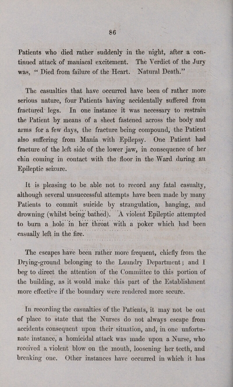 Patients who died rather suddenly in the night, after a con¬ tinued attack of maniacal excitement. The Verdict of the Jury was, “ Died from failure of the Heart. Natural Death.” The casualties that have occurred have been of rather more serious nature, four Patients having accidentally suffered from fractured legs. In one instance it was necessary to restrain the Patient by means of a sheet fastened across the body and arms for a few days, the fracture being compound, the Patient also suffering from Mania with Epilepsy. One Patient had fracture of the left side of the lower jaw, in consequence of her chin coming in contact with the floor in the Ward during an Epileptic seizure. It is pleasing to be able not to record any fatal casualty, although several unsuccessful attempts have been made by many Patients to commit suicide by strangulation, hanging, and drowning (whilst being bathed). A violent Epileptic attempted to burn a hole in her throat with a poker which had been casuallv left in the fire. «/ The escapes have been rather more frequent, chiefly from the Drying-ground belonging to the Laundry Department; and I beg to direct the attention of the Committee to this portion of the building, as it would make this part of the Establishment more effective if the boundary were rendered more secure. In recording the casualties of the Patients, it may not be out of place to state that the Nurses do not always escape from accidents consequent upon their situation, and, in one unfortu¬ nate instance, a homicidal attack was made upon a Nurse, who received a violent blow on the mouth, loosening her teeth, and breaking one. Other instances have occurred in which it has