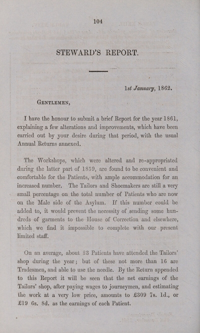 STEWARD’S REPORT. January, 1862. Gentlemen, I have the honour to submit a brief Eeport for the year 1861, explaining a few alterations and improvements, which have been carried out by your desire during that period, with the usual Annual Returns annexed. The Workshops, which were altered and re-appropriated during the latter part of 1859, are found to be convenient and comfortable for the Patients, with ample accommodation for an increased number. The Tailors and Shoemakers are still a very small percentage on the total number of Patients who are now on the Male side of the Asylum. If this number could be added to, it would prevent the necessity of sending some hun¬ dreds of garments to the Plouse of Correction and elsewhere, which we find it impossible to complete with our present limited staff. On an average, about 23 Patients have attended the Tailors’ shop during the year; but of these not more than 16 are Tradesmen, and able to use the needle. By the Return appended to this Report it will be seen that the net earnings of the Tailors’ shop, after paying wages to journeymen, and estimating the work at a very low price, amounts to R309 7s. Id., or R19 6s. 8d. as the earnings of each Patient.