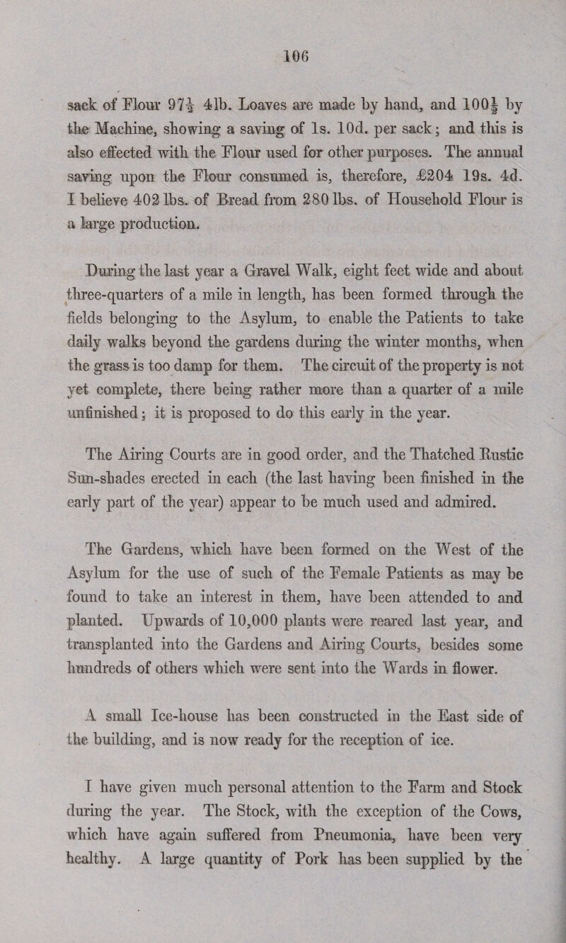 sack of Flour 97i 41b. Loaves are made by hand, and 100§ by the Machine, showing a saving of Is. lOd. per sack; and this is also ejected with the Flour used for other purposes. The annual saving upon the Flour consumed is, therefore, <£204 19s. 4d. I believe 402 lbs. of Bread from 280 lbs. of Household Flour is a large production. During the last year a Gravel Walk, eight feet wide and about three-quarters of a mile in length, has been formed through the fields belonging to the Asylum, to enable the Patients to take daily walks beyond the gardens during the winter months, when the grass is too damp for them. The circuit of the property is not yet complete, there being rather more than a quarter of a mile unfinished; it is proposed to do this early in the year. The Airing Courts are in good order, and the Thatched Bustic Sun-shades erected hi each (the last having been finished hi the early part of the year) appear to be much used and admired. The Gardens, which have been formed on the West of the Asylum for the use of such of the Female Patients as may be found to take an interest in them, have been attended to and planted. Upwards of 10,000 plants were reared last year, and transplanted into the Gardens and Airing Courts, besides some hundreds of others which were sent into the Wards in flower. A small Ice-house has been constructed in the East side of the building, and is now ready for the reception of ice. I have given much personal attention to the Farm and Stock during the year. The Stock, with the exception of the Cows, which have again suffered from Pneumonia, have been veiy healthy. A large quantity of Pork has been supplied by the