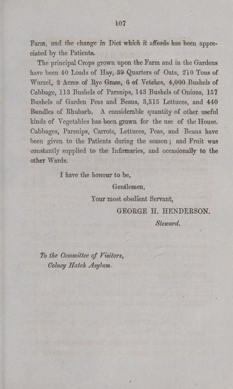Farm, ancl the change in Diet which it affords has been appre¬ ciated by the Patients. The principal Crops grown upon the Farm and in the Gardens have been 40 Loads of Hay, 39 Quarters of Oats, 210 Tons of Wurzel, 2 Acres of Eye Grass, 6 of Vetches, 4,000 Bushels of Cabbage, 113 Bushels of Parsnips, 143 Bushels of Onions, 157 Bushels of Garden Peas and Beans, 3,515 Lettuces, and 440 Bundles of Bhubarb. A considerable quantity of other useful kinds of Vegetables has been grown for the use of the House. Cabbages, Parsnips, Carrots, Lettuces, Peas, and Beans have been given to the Patients during the season; and Fruit was constantly supplied to the Infirmaries, and occasionally to the other Wards. I have the honour to be, Gentlemen, Your most obedient Servant, GEOBGE II. HENDEBSON. Steward. To the Committee of Visitors, Colney Hatch Asylum,