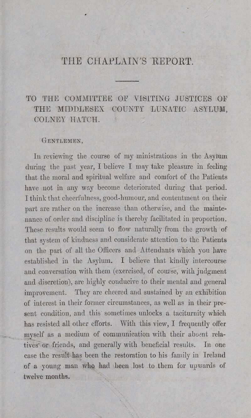 THE CHAPLAIN'S REPORT. TO THE COMMITTEE OF VISITING JUSTICES OF THE MIDDLESEX COUNTY LUNATIC ASYLUM, COLNEY HATCH. Gentlemen, In reviewing tlie course of my ministrations in the Asylum during the past year, I believe I may take pleasure in feeling that the moral and spiritual welfare and comfort of the Patients have not in any way become deteriorated during that period. I think that cheerfulness, good-humour, and contentment on their part are rather on the increase than otherwise, and the mainte¬ nance of order and discipline is thereby facilitated in proportion. These results would seem to flow naturally from the growth of that system of kindness and considerate attention to the Patients on the part of all the Officers and Attendants which you have established in the Asylum. I believe that kindly intercourse and conversation with them (exercised, of course, with judgment and discretion), are highly conducive to their mental and general improvement. They are cheered and sustained by an exhibition of interest in their former circumstances, as well as in their pre¬ sent condition, and this' sometimes unlocks a taciturnity which has resisted all other efforts. With this view, I frequently offer myself as a medium of communication with their absent rela¬ tives' or friends, and generally with beneficial results. In one case the result has been the restoration to his family in Ireland of a young man who had been lost to them for upwards of twelve months.