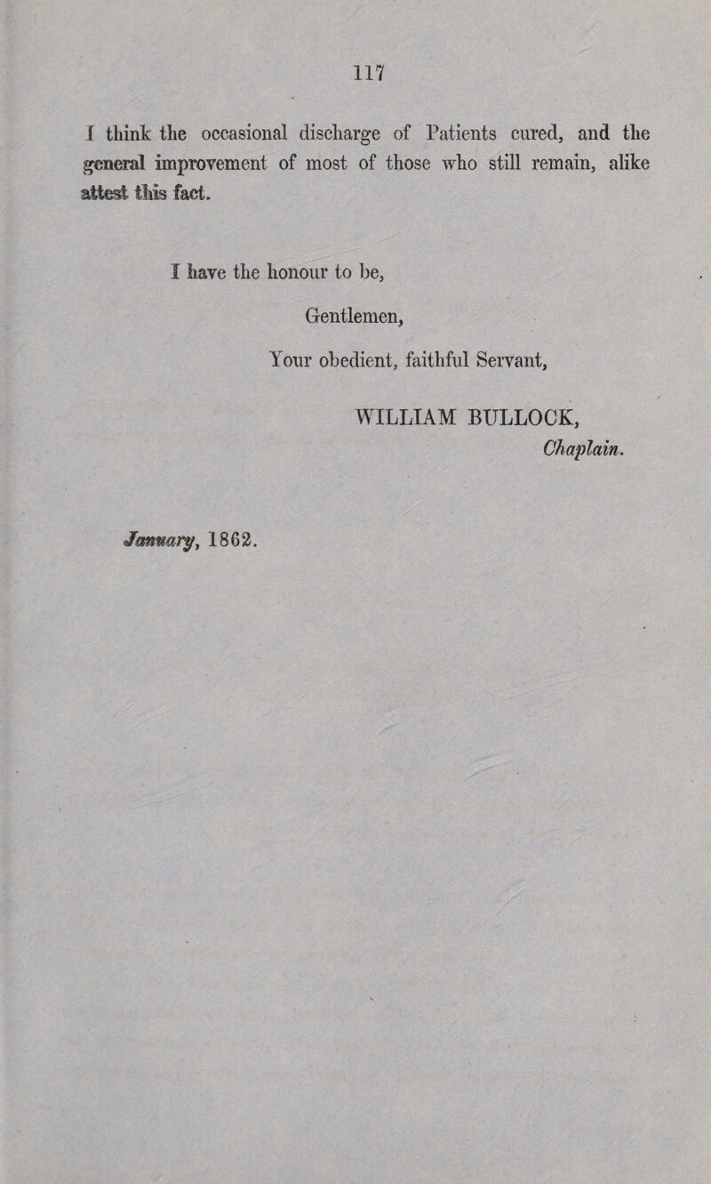 I think the occasional discharge of Patients cured, and the general improvement of most of those who still remain, alike attest this fact. I have the honour to be, Gentlemen, Your obedient, faithful Servant, WILLIAM BULLOCK, Chaplain. January, 1862.