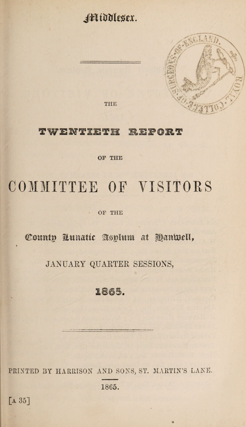 Jifltijfllega. TWENTIETH REPORT OF THE COMMITTEE OF VISITORS OF THE (ftoimtg linmtic at ©aitiudl, JANUARY QUARTER SESSIONS, £865. PRINTED BY HARRISON AND SONS, ST. MARTIN’S LANE. [a 35] 1865.