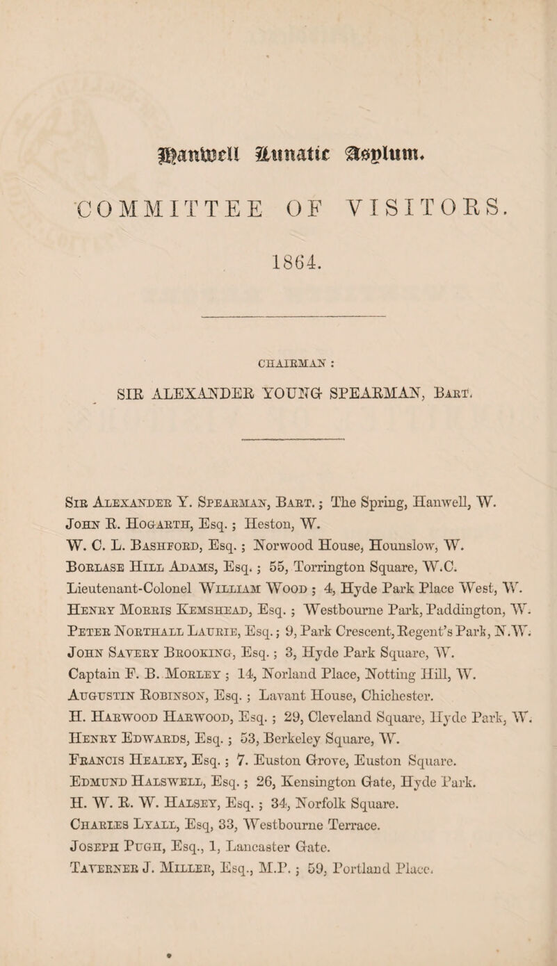 jgantofU Etntattc asplmn. COMMITTEE OF VISITORS. 1864. CHAIRMAN : SIR ALEXANDER YOUNG- SPEARMAN, Part. Sir Alexander Y. Spearman, Bart, j The Spring, Hanwell, W. John R. Hogarth, Esq.; Heston, W. W. C. L. Bashford, Esq.; Norwood House, Hounslow, W. Borlase Hill Adams, Esq.; 55, Torrington Square, W.O. Lieutenant-Colonel William Wood ; 4, Hyde Park Place West, W. Henry Morris Kemshead, Esq. ; Westbourne Park, Paddington, W. Peter Northall Lattrie, Esq.; 9, Park Crescent, Regent’s Park, N.W. John Savery Brooking, Esq.; 3, Hyde Park Square, AY. Captain E. B. Morley ; 14, Norland Place, Notting Hill, AAc Augustin Robinson, Esq.; Lavant House, Chichester. H. Harwood Harwood, Esq. ; 29, Cleveland Square, Hyde Park, AA'. Henry Edwards, Esq.; 53, Berkeley Square, AAr. Francis Healey, Esq.; 7. Euston Grove, Euston Square. Edmund Halswell, Esq.; 26, Kensington Gate, Hyde Park. H. W. R. AAr. Halsey, Esq. ; 34, Norfolk Square. Charies Lyall, Esq, 33, AYcstbourne Terrace. Joseph Pugh, Esq., 1, Lancaster Gate. Taverner J. Miller, Esq., M.P. • 59, Portland Place.