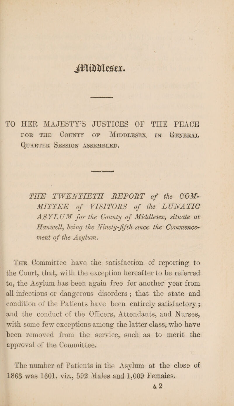 TO HER MAJESTY’S JUSTICES OP THE PEACE for the County of Middlesex in General Quarter Session assembled. THE TWENTIETH REPORT of the COM¬ MITTEE of VISITORS of the LUNATIC ASYLUM for the County of Middlesex, situate at Hanwell, being the Ninety-fifth since the Commence¬ ment of the Asylum. The Committee have the satisfaction of reporting to the Court, that, with the exception hereafter to be referred to, the Asylum has been again free for another year from all infectious or dangerous disorders; that the state and condition of the Patients have been entirely satisfactory ; and the conduct of the Officers, Attendants, and Nurses, with some few exceptions among the latter class, who have been removed from the service, such as to merit the approval of the Committee. The number of Patients in the Asylum at the close of 1863 was 1601, viz., 592 Males and 1,009 Females. A 2