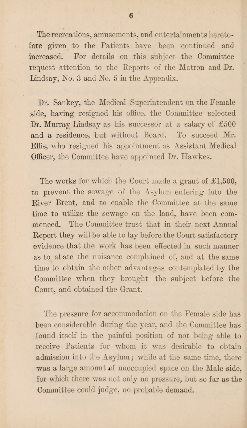 The recreations, amusements, and entertainments hereto¬ fore given to the Patients have been continued and increased. For details on this subject the Committee request attention to the Reports of the Matron and Dr, Lindsay, No. 3 and No. 5 in the Appendix. Dr. Sankey, the Medical Superintendent on the Female side, having resigned his office, the Committee selected Dr. Murray Lindsay as his successor at a salary of £500 and a residence, but without Board. To succeed Mr. Ellis, who resigned his appointment as Assistant Medical Officer, the Committee have appointed Dr. Hawkes. The works for which the Court made a grant of £1,500, to prevent the sewage of the Asylum entering into the River Brent, and to enable the Committee at the same time to utilize the sewage on the land, have been com¬ menced. The Committee trust that in their next Annual Report they will be able to lay before the Court satisfactory evidence that the work has been effected in such manner as to abate the nuisance complained of, and at the same time to obtain the other advantages contemplated by the Committee when they brought the subject before the Court, and obtained the Grant. The pressure for accommodation on the Female side has been considerable during the year, and the Committee has found itself in the painful position of not being able to receive Patients for whom it was desirable to obtain admission into the Asylum; while at the same time, there was a large amount *>f unoccupied space on the Male side, for which there was not only no pressure, but so far as the Committee could judge, no probable demand.