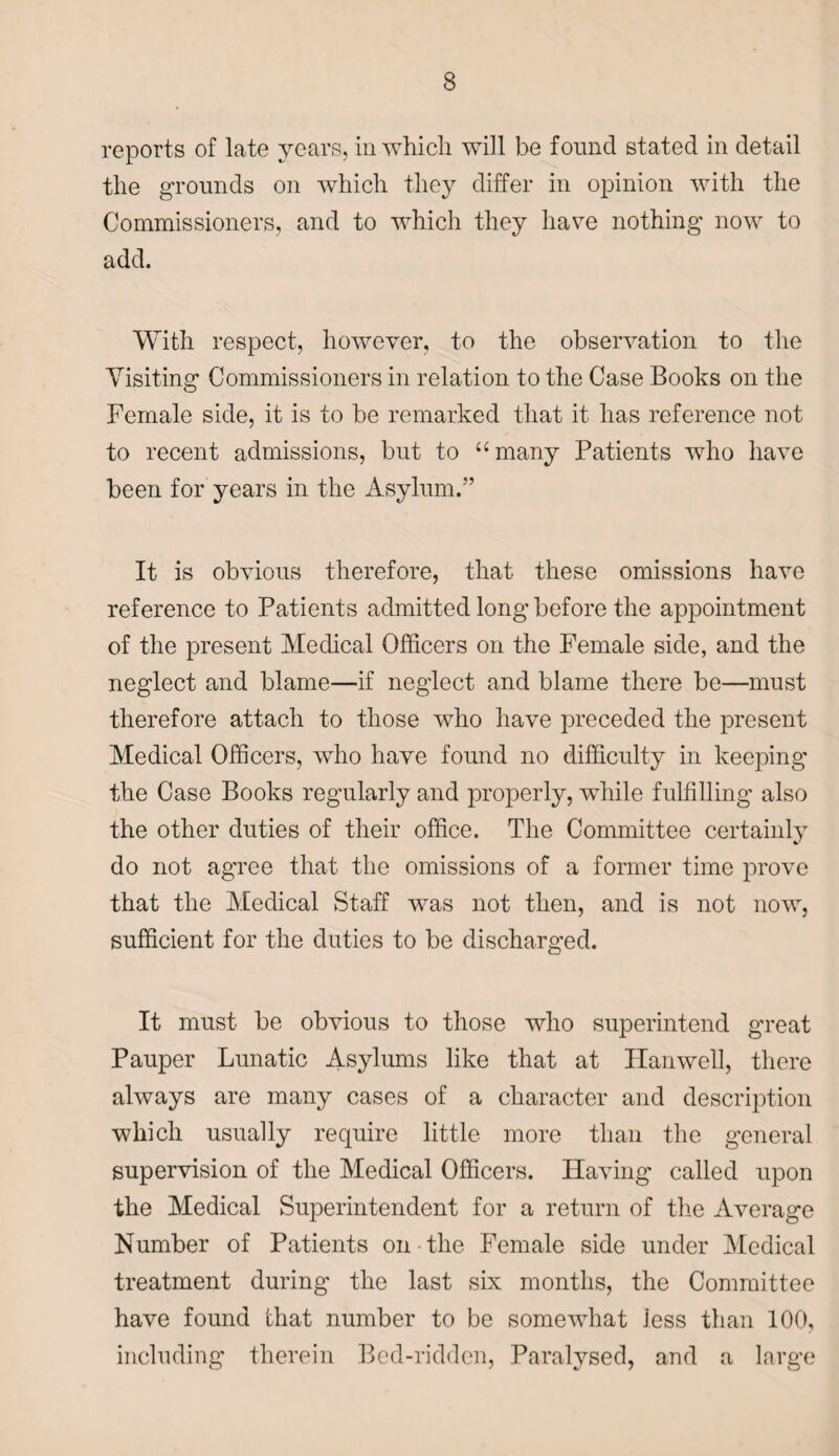 reports of late years, in which will be found stated in detail the grounds on which they differ in opinion with the Commissioners, and to which they have nothing now to add. With respect, however, to the observation to the Visiting Commissioners in relation to the Case Books on the Female side, it is to be remarked that it has reference not to recent admissions, but to “many Patients who have been for years in the Asylum.” It is obvious therefore, that these omissions have reference to Patients admitted long before the appointment of the present Medical Officers on the Female side, and the neglect and blame—if neglect and blame there be—must therefore attach to those who have preceded the present Medical Officers, who have found no difficulty in keeping the Case Books regularly and properly, while fulfilling also the other duties of their office. The Committee certainly do not agree that the omissions of a former time prove that the Medical Staff was not then, and is not now, sufficient for the duties to be discharged. It must be obvious to those who superintend great Pauper Lunatic Asylums like that at Han well, there always are many cases of a character and description which usually require little more than the general supervision of the Medical Officers. Having called upon the Medical Superintendent for a return of the Average Number of Patients on the Female side under Medical treatment during the last six months, the Committee have found that number to be somewhat less than 100, including therein Bed-ridden, Paralysed, and a large