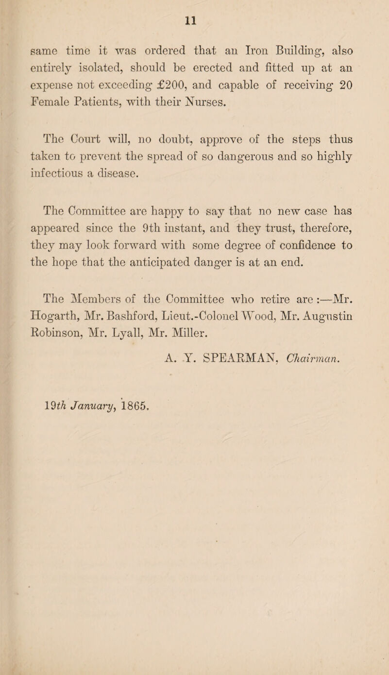 same time it was ordered that an Iron Building-, also entirely isolated, should be erected and fitted up at an expense not exceeding £200, and capable of receiving 20 Female Patients, with their Nurses. The Court will, no doubt, approve of the steps thus taken to prevent the spread of so dangerous and so highly infectious a disease. The Committee are happy to say that no new case has appeared since the 9th instant, and they trust, therefore, they may look forward with some degree of confidence to the hope that the anticipated danger is at an end. The Members of the Committee who retire are :—Mr. Hogarth, Mr. Bashford, Lieut.-Colonel Wood, Mr. Augustin Robinson, Mr. Lyall, Mr. Miller. A. Y. SPEARMAN, Chairman. 19th January, 1865.