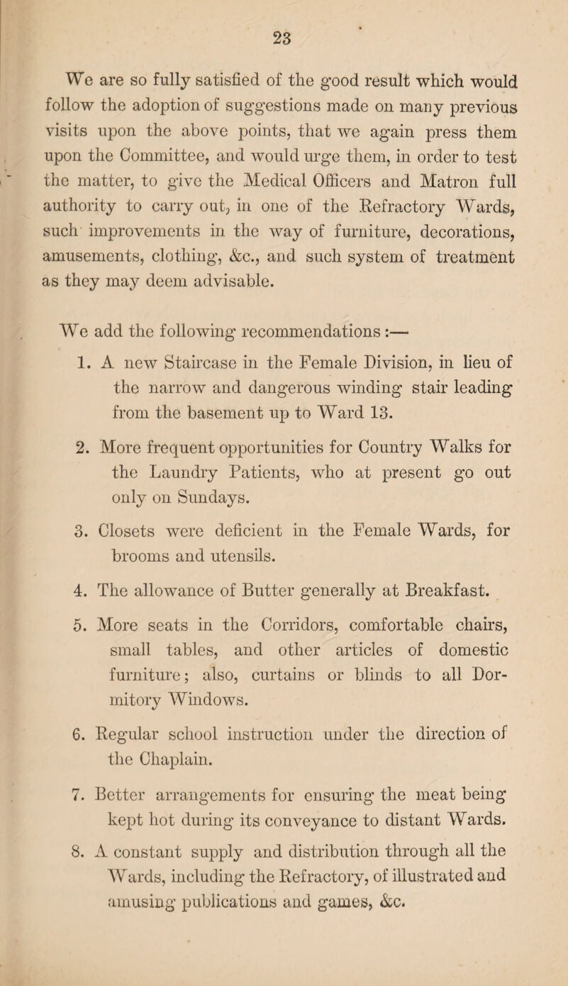 We are so fully satisfied of the good result which would follow the adoption of suggestions made on many previous visits upon the above points, that we again press them upon the Committee, and would urge them, in order to test the matter, to give the Medical Officers and Matron full authority to carry out, in one of the Refractory Wards, such improvements in the way of furniture, decorations, amusements, clothing, &c., and such system of treatment as they may deem advisable. We add the following recommendations :— 1. A new Stah’case in the Female Division, in lieu of the narrow and dangerous winding stair leading from the basement up to Ward 13. 2. More frequent opportunities for Country Walks for the Laundry Patients, who at present go out only on Sundays. 3. Closets were deficient in the Female Wards, for brooms and utensils. 4. The allowance of Butter generally at Breakfast. 5. More seats in the Corridors, comfortable chairs, small tables, and other articles of domestic furniture; also, curtains or blinds to all Dor¬ mitory Windows. 6. Regular school instruction under the direction of the Chaplain. 7. Better arrangements for ensuring the meat being kept hot during its conveyance to distant Wards. 8. A constant supply and distribution through all the Wards, including the Refractory, of illustrated and amusing publications and games, &c.