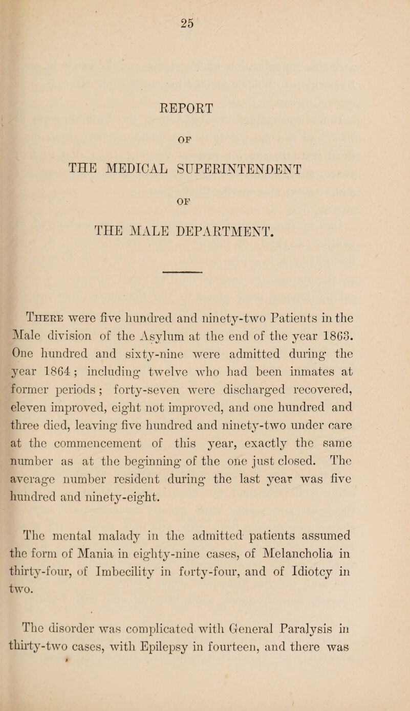 REPORT OF THE MEDICAL SUPERINTENDENT OF THE MALE DEPARTMENT. There were five hundred and ninety-two Patients in the Male division of the Asylum at the end of the year I860. One hundred and sixty-nine were admitted during1 the year 1864; including twelve who had been inmates at former periods ; forty-seven were discharged recovered, eleven improved, eight not improved, and one hundred and three died, leaving five hundred and ninety-two under care at the commencement of this year, exactly the same number as at the beginning1 of the one just closed. The average number resident during the last year was five hundred and ninety-eight. The mental malady in the admitted patients assumed the form of Mania in eighty-nine cases, of Melancholia in thirty-four, of Imbecility in forty-four, and of Idiotcy in two. The disorder was complicated with General Paralysis in thirty-two cases, with Epilepsy in fourteen, and there was