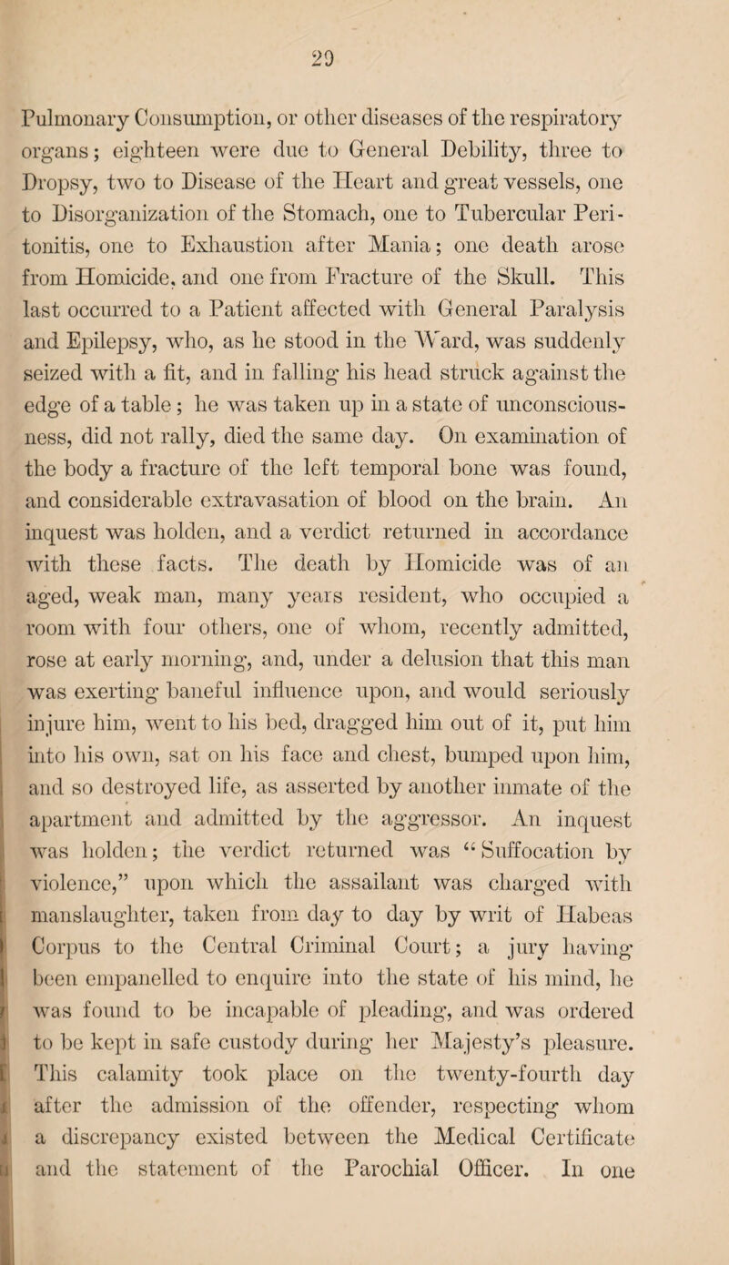 Pulmonary Consumption, or other diseases of the respiratory organs; eighteen were due to General Debility^, three to Dropsy, two to Disease of the Heart and great vessels, one to Disorganization of the Stomach, one to Tubercular Peri¬ tonitis, one to Exhaustion after Mania; one death arose from Homicide, and one from Fracture of the Skull. This last occurred to a Patient affected with General Paralysis and Epilepsy, who, as he stood in the Ward, was suddenly seized with a fit, and in falling his head struck against the edge of a table; he was taken up in a state of unconscious¬ ness, did not rally, died the same day. On examination of the body a fracture of the left temporal bone was found, and considerable extravasation of blood on the brain. An inquest was holden, and a verdict returned in accordance with these facts. The death by Homicide was of an aged, weak man, many years resident, who occupied a room with four others, one of whom, recently admitted, rose at early morning', and, under a delusion that this man was exerting baneful influence upon, and would seriously injure him, went to his bed, dragged him out of it, put him into his own, sat on his face and chest, bumped upon him, and so destroyed life, as asserted by another inmate of the apartment and admitted by the aggressor. An inquest was holden; the verdict returned was “ Suffocation by violence,” upon which the assailant was charged with manslaughter, taken from day to day by writ of Habeas Corpus to the Central Criminal Court; a jury having been empanelled to enquire into the state of his mind, he was found to be incapable of pleading’, and was ordered 1 to be kept in safe custody during her Majesty’s pleasure. This calamity took place on the twenty-fourth day after the admission of the offender, respecting whom a discrepancy existed between the Medical Certificate and the statement of the Parochial Officer. In one