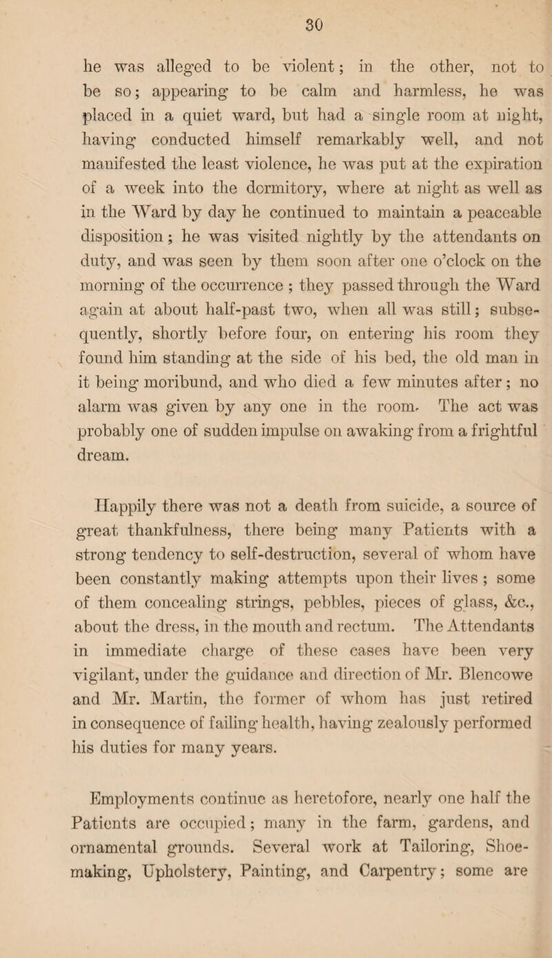 he was alleged to be violent; in the other, not to be so; appearing to be calm and harmless, he wras placed in a quiet ward, but had a single room at night, having conducted himself remarkably well, and not manifested the least violence, he was put at the expiration of a week into the dormitory, where at night as well as in the Ward by day he continued to maintain a peaceable disposition; he was visited nightly by the attendants on duty, and was seen by them soon after one o’clock on the morning of the occurrence ; they passed through the Ward again at about half-past two, when all was still; subse¬ quently, shortly before four, on entering his room they found him standing at the side of his bed, the old man in it being moribund, and who died a few minutes after; no alarm was given by any one in the room. The act was probably one of sudden impulse on awaking- from a frightful dream. Happily there was not a death from suicide, a source of great thankfulness, there being many Patients with a strong tendency to self-destruction, several of whom have been constantly making attempts upon their lives ; some of them concealing strings, pebbles, pieces of glass, &c., about the dress, in the mouth and rectum. The Attendants in immediate charge of these cases have been very vigilant, under the guidance and direction of Mr. Blencowe and Mr. Martin, the former of whom has just retired in consequence of failing health, having zealously performed his duties for many years. Employments continue as heretofore, nearly one half the Patients are occupied; many in the farm, gardens, and ornamental grounds. Several wmrk at Tailoring, Shoe¬ making, Upholstery, Painting, and Carpentry; some are