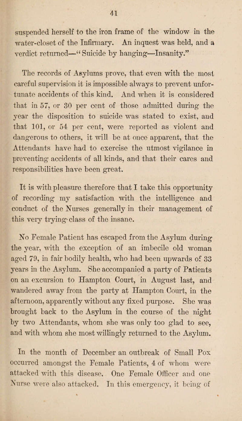 suspended herself to the iron frame of the window in the water-closet of the Infirmary. An inquest was held, and a verdict returned—“ Suicide by hanging-insanity.” The records of Asylums prove, that even with the most careful supervision it is impossible always to prevent unfor¬ tunate accidents of this kind. And when it is considered that in 57, or 30 per cent of those admitted during the year the disposition to suicide was stated to exist, and that 101, or 54 per cent, were reported as violent and dangerous to others, it will be at once apparent, that the Attendants have had to exercise the utmost vigilance in preventing accidents of all kinds, and that their cares and responsibilities have been great. It is with pleasure therefore that I take this opportunity of recording my satisfaction with the intelligence and conduct of the Nurses generally in their management of this very trying- class of the insane. No Female Patient has escaped from the Asylum during the year, with the exception of an imbecile old woman aged 79, in fair bodily health, who had been upwards of 33 years in the Asylum. She accompanied a party of Patients on an excursion to Hampton Court, in August last, and wandered away from the party at Hampton Court, in the afternoon, apparently without any fixed purpose. She was brought back to the Asylum in the course of the night by two Attendants, whom she was only too glad to see, and with whom she most willingly returned to the Asylum. In the month of December an outbreak of Small Pox occurred amongst the Female Patients, 4 of whom were attacked with this disease. One Female Officer and one Nurse were also attacked. In this emergency, it being of