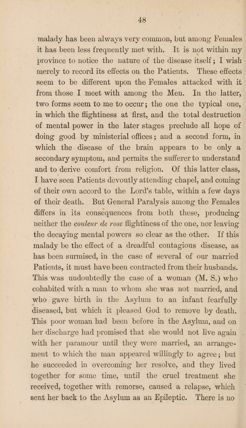 malady has been always very common, but among Females it has been less frequently met with. It is not within my province to notice the nature of the disease itself; I wish merely to record its effects on the Patients. These effects seem to be different upon the Females attacked with it from those I meet with among the Men. In the latter, two forms seem to me to occur; the one the typical one, in which the flightiness at first, and the total destruction of mental power in the later stages preclude all hope of doing good by ministerial offices; and a second form, in which the disease of the brain appears to be only a secondary symptom, and permits the sufferer to understand and to derive comfort from religion. Of this latter class, I have seen Patients devoutly attending chapel, and coming of their own accord to the Lord’s table, within a few days of their death. But General Paralysis among the Females differs in its consequences from both these, producing neither the couleur cle rose flightiness of the one, nor leaving the decaying mental powers so clear as the other. If this malady be the effect of a dreadful contagious disease, as has been surmised, in the case of several of our married Patients, it must have been contracted from their husbands. This was undoubtedly the case of a woman (M. S.) who cohabited with a man to whom she was not married, and who gave birth in the Asylum to an infant fearfully diseased, but which it pleased God to remove by death. This poor woman had been before in the Asylum, and on her discharge had promised that she would not live again with her paramour until they were married, an arrange¬ ment to which the man appeared willingly to agree; but he succeeded in overcoming her resolve, and they lived together for some time, until the cruel treatment she received, together with remorse, caused a relapse, which sent her back to the Asylum as an Epileptic. There is no