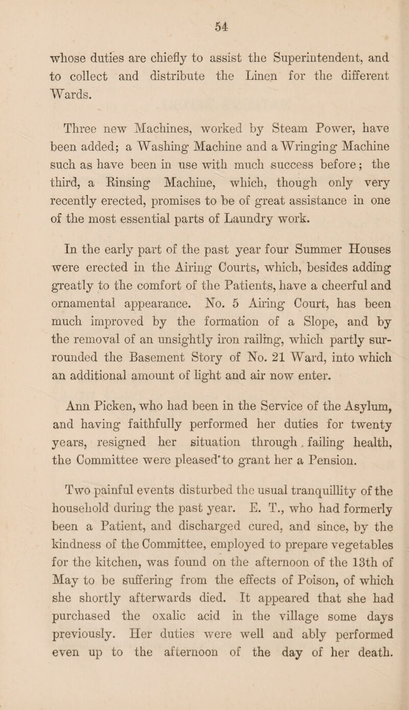 whose duties are chiefly to assist the Superintendent, and to collect and distribute the Linen for the different Wards. Three new Machines, worked by Steam Power, have been added; a Washing Machine and a Wringing Machine such as have been in use with much success before; the third, a Pinsing Machine, which, though only very recently erected, promises to be of great assistance in one of the most essential parts of Laundry work. In the early part of the past year four Summer Houses were erected in the Airing Courts, which, besides adding greatly to the comfort of the Patients, have a cheerful and ornamental appearance. No. 5 Airing Court, has been much improved by the formation of a Slope, and by the removal of an unsightly iron railing, which partly sur¬ rounded the Basement Story of No. 21 Ward, into which an additional amount of light and air now enter. Ann Picken, who had been in the Service of the Asylum, and having faithfully performed her duties for twenty years, resigned her situation through failing health, the Committee were pleased'to grant her a Pension. Two painful events disturbed the usual tranquillity of the household during the past year. E. T., who had formerly been a Patient, and discharged cured, and since, by the kindness of the Committee, employed to prepare vegetables for the kitchen, was found on the afternoon of the 13th of May to be suffering from the effects of Poison, of which she shortly afterwards died. It appeared that she had purchased the oxalic acid in the village some days previously. Her duties were well and ably performed even up to the afternoon of the day of her death.