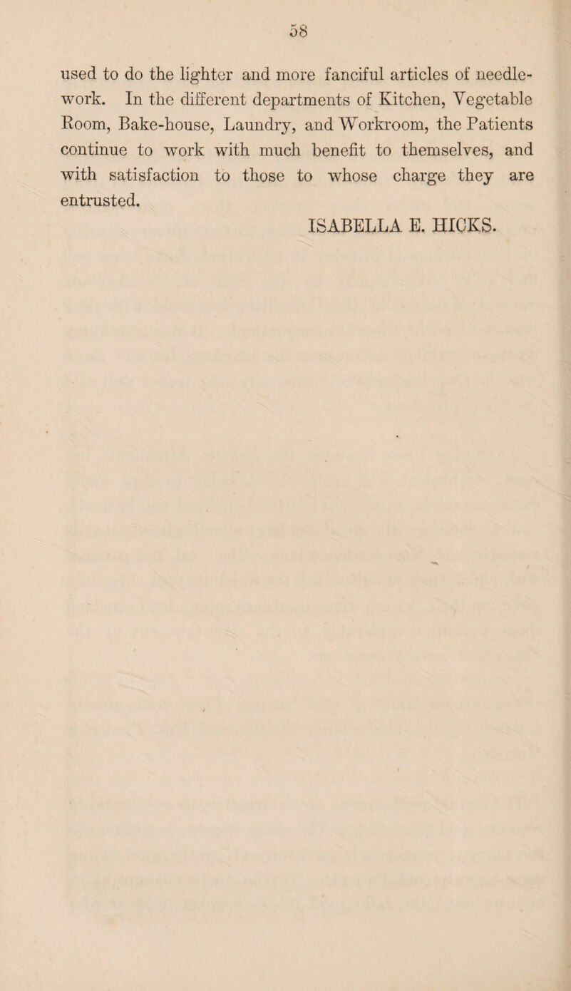 used to do the lighter and more fanciful articles of needle¬ work. In the different departments of Kitchen, Vegetable Room, Bake-house, Laundry, and Workroom, the Patients continue to work with much benefit to themselves, and with satisfaction to those to whose charge they are entrusted. ISABELLA E. HICKS.