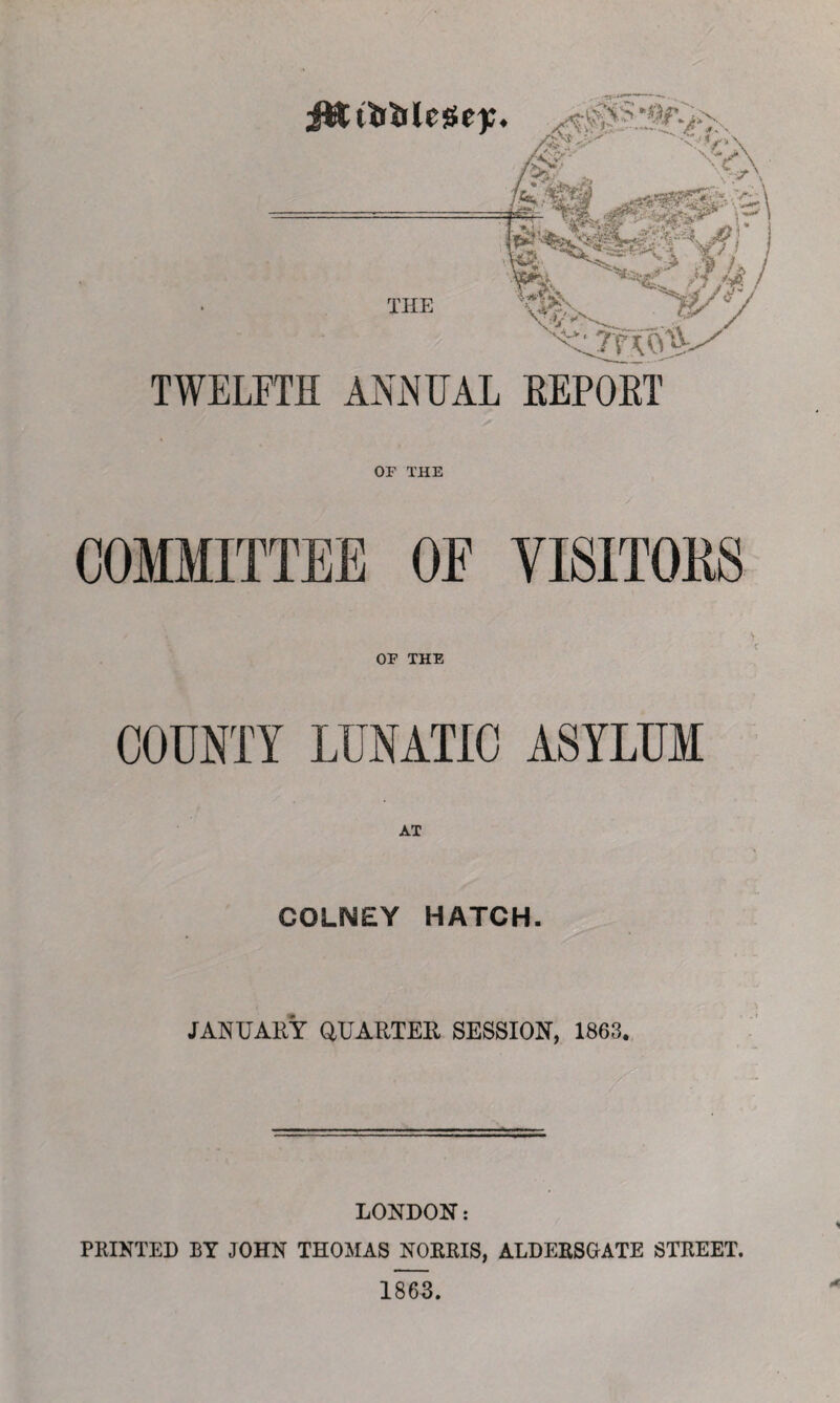 TWELFTH ANNUAL REPOET OF THE COMMITTEE OF VISITOKS OF THE COUNTY LUNATIC ASYLUM AT COLMEY HATCH. JANUARY QUARTER SESSION, 1863. LONDON: PRINTED BY JOHN THOMAS NORRIS, ALDERSGATE STREET. 1863.