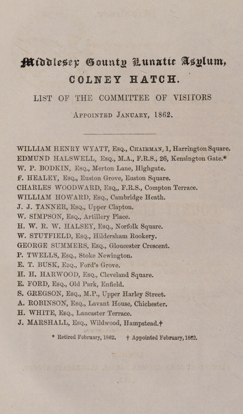 ittttiiilessep @ountw Itunattc COLNEY HATCH. LIST OF THE COMMITTEE OF VISITORS Appointed January, 1862. WILLIAM HENRY WYATT, Esq., Chairman, 1, Harrington Square. EDMUND HALSWELL, Esq., M.A., F.R.S., 26, Kensington Gate* W. P. BODKIN, Esq., Merton Lane, Highgate. F. HEALEY, Esq., Euston Grove, Euston Square. CHARLES WOODWARD, Esq,, F.R.S., Compton Terrace. WILLIAM HOWARD, Esq., Cambridge Heath. J. J. TANNER, Esq., Upper Clapton. W. SIMPSON, Esq., Artillery Place. H. W. R. W. HALSEY, Esq., Norfolk Square. W. STUTFIELD, Esq., Hildersliam Rookery. GEORGE SUMMERS, Esq., Gloucester Crescent. P. TWELLS, Esq., Stoke Newington. E. T. BUSK, Esq., Ford’s Grove. H. H. HARWOOD, Esq., Cleveland Square. E. FORD, Esq., Old Park, Enfield. S. GREGSON, Esq., M.P., Upper Harley Street. A. ROBINSON, Esq., Lavant House, Chichester. H. WHITE, Esq., Lancaster Terrace. J. MARSHALL, Esq., Wildwood, Hampstead, f * Retired February, 1882. f Appointed February, 1882.