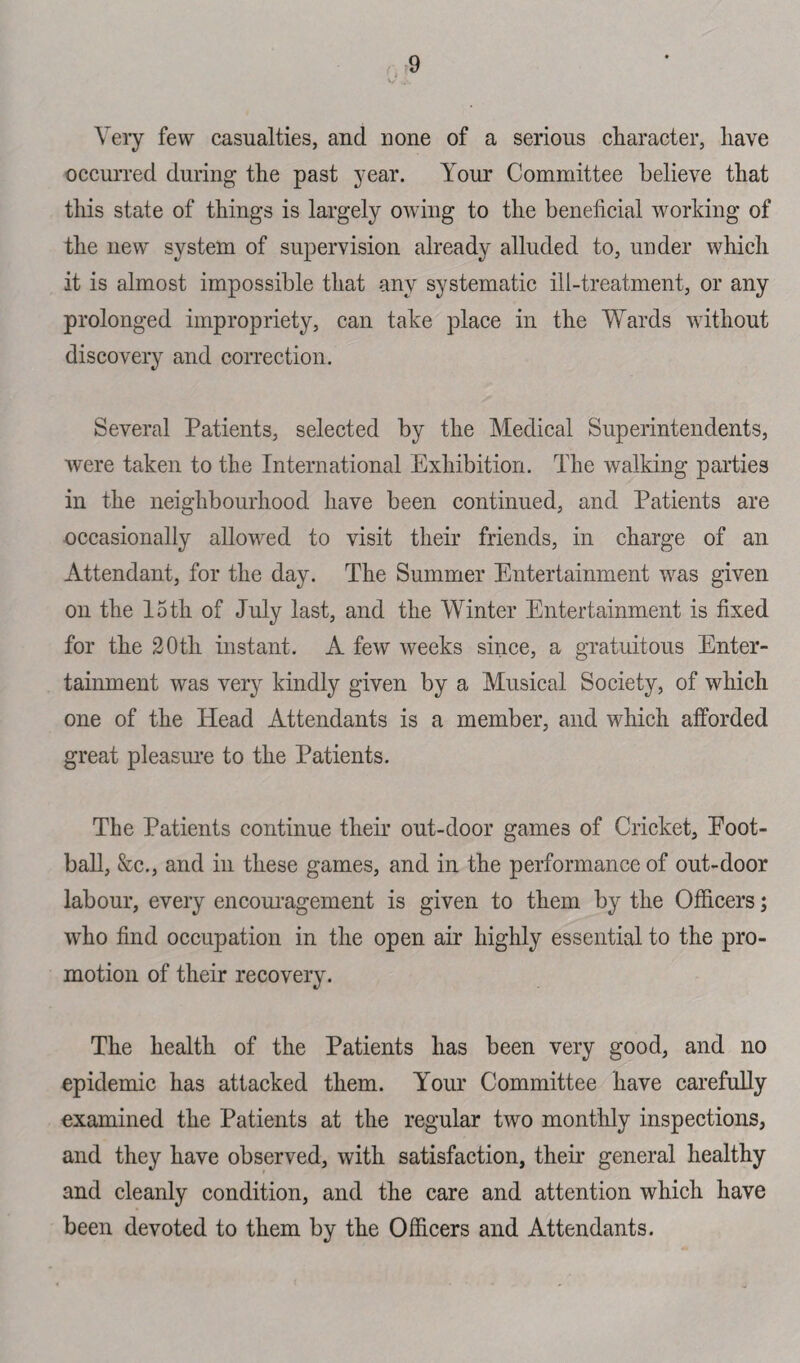 v Very few casualties, and none of a serious character, have occurred during the past year. Your Committee believe that this state of things is largely owing to the beneficial working of the new system of supervision already alluded to, under which it is almost impossible that any systematic ill-treatment, or any prolonged impropriety, can take place in the Wards without discovery and correction. Several Patients, selected by the Medical Superintendents, were taken to the International Exhibition. The walking parties in the neighbourhood have been continued, and Patients are occasionally allowed to visit their friends, in charge of an Attendant, for the day. The Summer Entertainment was given on the 15th of July last, and the Winter Entertainment is fixed for the 20th instant. A few weeks since, a gratuitous Enter¬ tainment was very kindly given by a Musical Society, of which one of the Head Attendants is a member, and which afforded great pleasure to the Patients. The Patients continue their out-door games of Cricket, Foot¬ ball, &c., and in these games, and in the performance of out-door labour, every encouragement is given to them by the Officers; who find occupation in the open air highly essential to the pro¬ motion of their recovery. The health of the Patients has been very good, and no epidemic has attacked them. Your Committee have carefully examined the Patients at the regular two monthly inspections, and they have observed, with satisfaction, their general healthy and cleanly condition, and the care and attention which have been devoted to them by the Officers and Attendants.