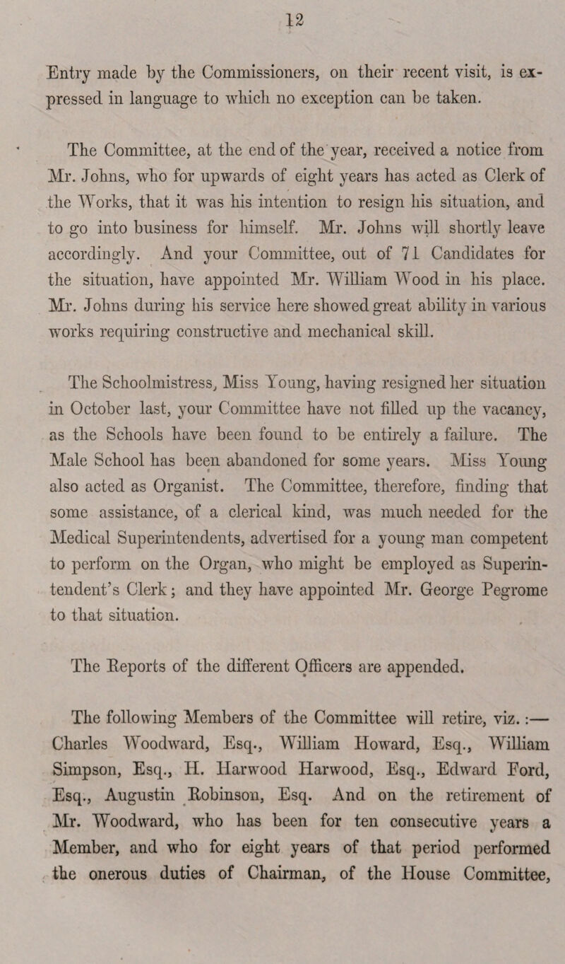 Entry made by the Commissioners, on their recent visit, is ex¬ pressed in language to which no exception can be taken. The Committee, at the end of the year, received a notice from Mr. Johns, who for upwards of eight years has acted as Clerk of the Works, that it was his intention to resign his situation, and to go into business for himself. Mr. Johns will shortly leave accordingly. And your Committee, out of 71 Candidates for the situation, have appointed Mr. William Wood in his place. Mr. Johns during his service here showed great ability in various works requiring constructive and mechanical skill. The Schoolmistress, Miss Young, having resigned her situation in October last, your Committee have not filled up the vacancy, as the Schools have been found to be entirely a failure. The Male School has been abandoned for some years. Miss Young also acted as Organist. The Committee, therefore, finding that some assistance, of a clerical kind, was much needed for the Medical Superintendents, advertised for a young man competent to perform on the Organ, who might be employed as Superin¬ tendent’s Clerk; and they have appointed Mr. George Pegrome to that situation. The Eeports of the different Officers are appended. The following Members of the Committee will retire, viz.:— Charles Woodward, Esq., William Howard, Esq., William Simpson, Esq., H. Harwood Harwood, Esq., Edward Eord, Esq., Augustin Kobinson, Esq. And on the retirement of Mr. Woodward, who has been for ten consecutive years a Member, and who for eight years of that period performed the onerous duties of Chairman, of the House Committee,