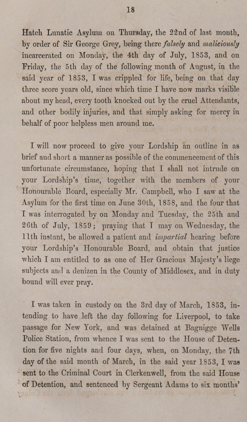 Hatch Lunatic Asylum on Thursday, the 22nd of last month, by order of Sir George Grey, being there falsely and maliciously incarcerated on Monday, the 4th day of July, 1853, and on Friday, the 5th day of the following month of August, in the said year of 1853, I was crippled for life, being on that day three score years old, since which time I have now marks visible about my head, every tooth knocked out by the cruel Attendants, and other bodily injuries, and that simply asking for mercy in behalf of poor helpless men around me. I will now proceed to give your Lordship an outline in as brief and short a manner as possible of the commencement of this unfortunate circumstance, hoping that I shall not intrude on your Lordship’s time, together with the members of your Honourable Board, especially Mr. Campbell, who I saw at the Asylum for the first time on June 30th, 1858, and the four that I was interrogated by on Monday and Tuesday, the 25 th and 26th of July, 1859; praying that T may on Wednesday, the 11th instant, be allowed a patient and impartial hearing before your Lordship’s Honourable Board, and obtain that justice which I am entitled to as one of Her Gracious Majesty’s liege subjects and a denizen in the County of Middlesex, and in duty bound will ever pray. I was taken in custody on the 3rd day of March, 1853, in¬ tending to have left the day following for Liverpool, to take passage for Hew York, and was detained at Bagnigge Wells Police Station, from whence I was sent to the House of Deten¬ tion for five nights and four days, when, on Monday, the 7th day of the said month of March, in the said year 1853, I was sent to the Criminal Court in Clerkenwell, from the said House i _ of Detention, and sentenced by Sergeant Adams to six months’