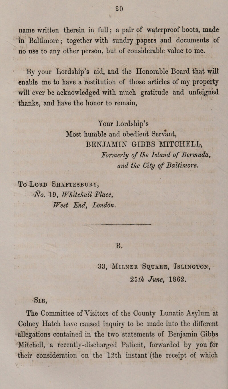 name written therein in full; a pair of waterproof boots, made in Baltimore; together with sundry papers and documents of no use to any other person, but of considerable value to me. By your Lordship’s aid, and the Honorable Board that will enable me to have a restitution of those articles of my property will ever be acknowledged with much gratitude and unfeigned thanks, and have the honor to remain, i Your Lordship’s Most humble and obedient Servant, BENJAMIN GIBBS MITCHELL, 1Formerly of the Island of Bermuda, and the City of Baltimore. To Lord Shaftesbury, No. 19, Whitehall Place, West JEndy London. B. 33, Milner Square, Islington, 25ih Junet 1862. Sir, The Committee of Visitors of the County Lunatic Asylum at Colney Hatch have caused inquiry to be made into the different v allegations contained in the two statements of Benjamin Gibbs Mitchell, a recently-discharged Patient, forwarded by you for their consideration on the 12th instant (the receipt of which