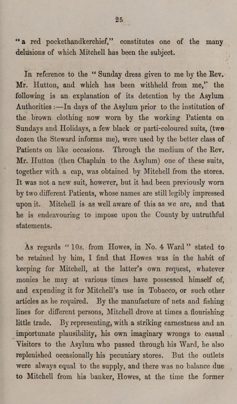 41 a red pockethandkerchief,” constitutes one of the many delusions of which. Mitchell has been the subject. In reference to the “ Sunday dress given to me by the Rev. Mr. Hutton, and which has been withheld from me,’’ the following is an explanation of its detention by the Asylum Authorities :—In days of the Asylum prior to the institution of the brown clothing now worn by the working Patients on Sundays and Holidays, a few black or parti-coloured suits, (two dozen the Steward informs me), were used by the better class of Patients on like occasions. Through the medium of the Rev. Mr. Hutton (then Chaplain to the Asylum) one of these suits, together with a cap, was obtained by Mitchell from the stores. It was not a new suit, however, but it had been previously worn by two different Patients, whose names are still legibly impressed upon it. Mitchell is as well aware of this as we are, and that he is endeavouring to impose upon the County by untruthful statements. As regards “ 10$. from Howes, in No. 4 Ward ” stated to be retained by him, I find that Howes was in the habit of keeping for Mitchell, at the latter’s own request, whatever monies he may at various times have possessed himself of, and expending it for Mitchell’s use in Tobacco, or such other articles as he required. By the manufacture of nets and fishing lines for different persons, Mitchell drove at times a flourishing little trade. By representing, with a striking earnestness and an importunate plausibility, his own imaginary wrongs to casual Visitors to the Asylum who passed through his Ward, he also replenished occasionally his pecuniary stores. But the outlets were always equal to the supply, and there was no balance due to Mitchell from his banker, Howes, at the time the former