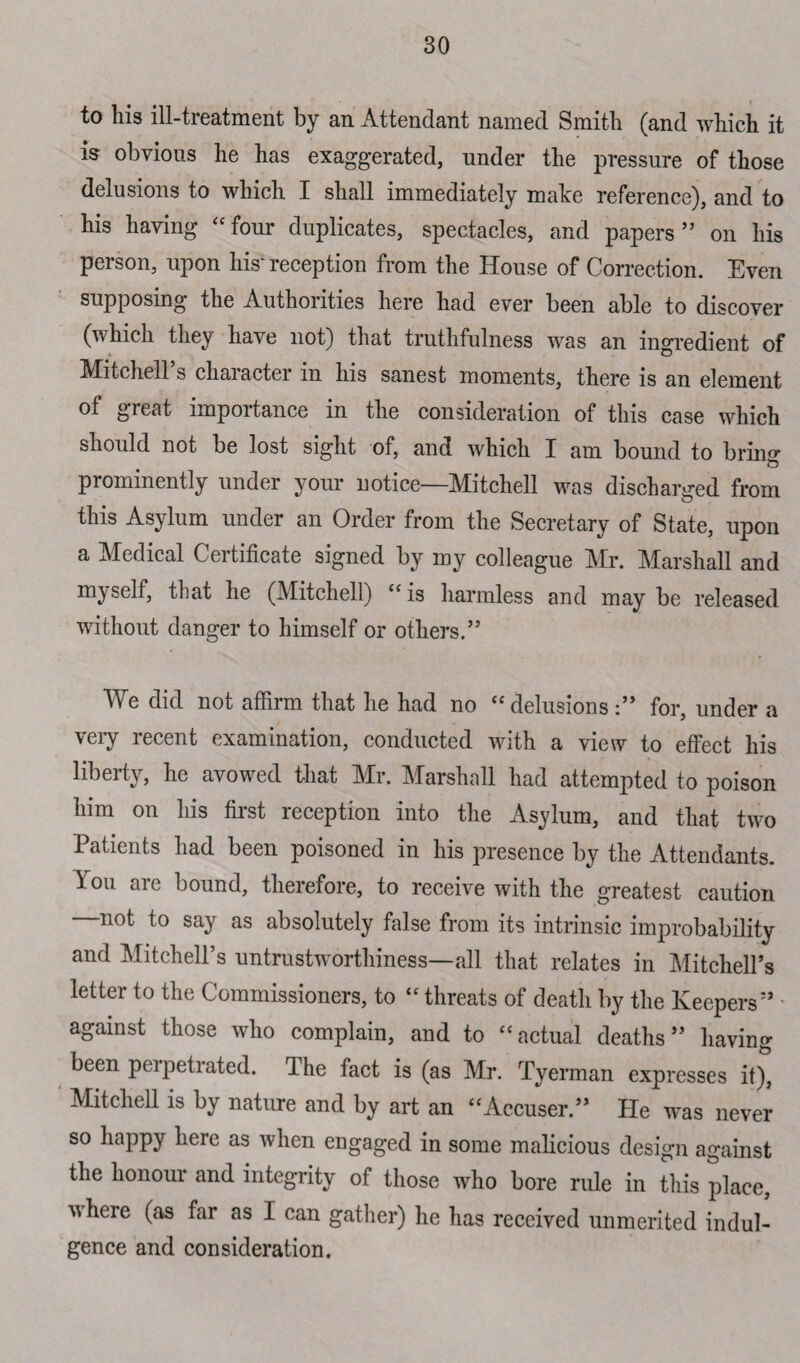 to his ill-treatment by an Attendant named Smith (and which it is obvious he has exaggerated, under the pressure of those delusions to which I shall immediately make reference), and to his having “four duplicates, spectacles, and papers” on his person, upon his* reception from the House of Correction. Even supposing the Authorities here had ever been able to discover (which they have not) that truthfulness was an ingredient of Mitchell s character in his sanest moments, there is an element of great importance in the consideration of this case which should not be lost sight of, and which X am bound to briny prominently under your notice—Mitchell was discharged from this Asylum under an Order from the Secretary of State, upon a Medical Certificate signed by my colleague Mr. Marshall and myself, that he (Mitchell) “ is harmless and may be released without danger to himself or others.” Me did not affirm that lie had no “delusions :” for, under a very recent examination, conducted with a view to effect his liberty, he avowed that Mr. Marshall had attempted to poison him on his first reception into the Asylum, and that two Patients had been poisoned in his presence by the Attendants, iou are bound, therefore, to receive with the greatest caution —not to say as absolutely false from its intrinsic improbability and Mitchell’s untrustworthiness—all that relates in Mitchell’s letter to the Commissioners, to “ threats of death by the Keepers” against those who complain, and to “actual deaths” having been perpetrated. The fact is (as Mr. Tyerman expresses it)&, Mitchell is by nature and by art an “Accuser.” He was never so happy here as when engaged in some malicious design against the honour and integrity of those who bore rule in this place, vheie (as far as I can gather) he has received unmerited indul¬ gence and consideration.