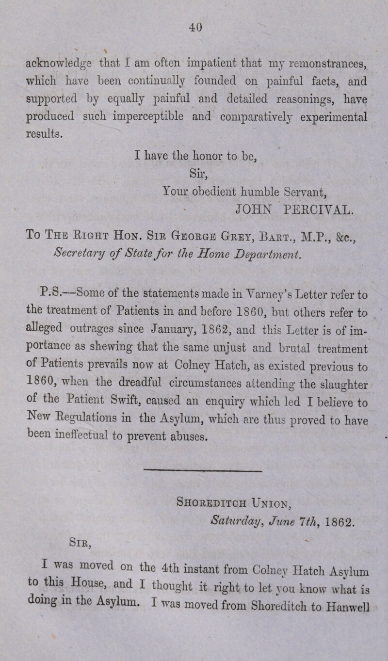 acknowledge that I am often impatient that my remonstrances, which have been continually founded on painful facts, and supported by equally painful and detailed reasonings, have produced such imperceptible and comparatively experimental results. I have the honor to be, Sir, Your obedient humble Servant, JOHN PERCIVAL. To The Right Hon. Sir George Grey, Bart., M.P., Sec., Secretary of State for the Home Department. P.S.—Some of the statements made in Varney’s Letter refer to the treatment of Patients in and before 1860, but others refer to alleged outrages since January, 1862, and this Letter is of im¬ portance as shewing that the same unjust and brutal treatment of Patients prevails now at Colney Hatch, as existed previous to 1860, when the dreadful circumstances attending the slaughter of the Patient Swift, caused an enquiry which led I believe to New Regulations in the Asylum, which are thus proved to have been ineffectual to prevent abuses. Shoreditch Union, Saturday, June 7th, 1862. Sir, I was moved on the 4th instant from Colney Hatch Asylum to this House, and I thought it right to let you know what is doing m the Asylum. I was moved from Shoreditch to Hanwell