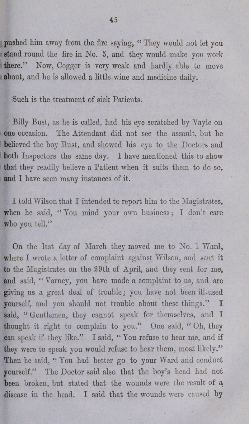 pushed him away from the fire saying, “ They would not let you stand round the fire in No. 5, and they would make you work there.55 Now, Cogger is very weak and hardly able to move about, and he is allowed a little wine and medicine daily. Such is the treatment of sick Patients. Billy Bust, as he is called, had his eye scratched by Yayle on one occasion. The Attendant did not see the assault, but he believed the boy Bust, and showed his eye to the Doctors and both Inspectors the same day. I have mentioned this to show that they readily believe a Patient when it suits them to do so, and I have seen many instances of it. I told Wilson that I intended to report him to the Magistrates, when he said, “ You mind your own business; I don’t care who you tell.5’ On the last day of March they moved me to No. 1 Ward, where I wrote a letter of complaint against Wilson, and sent it to the Magistrates on the 29th of April, and they sent for me, and said, “ Varney, you have made a complaint to us, and are giving us a great deal of trouble; you have not been ill-used yourself, and you should not trouble about these things.” I said, “ Gentlemen, they cannot speak for themselves, and I thought it right to complain to you.55 One said, “ Oh, they can speak if they like.” I said, <c You refuse to hear me, and if they were to speak you would refuse to hear them, most likely.” Then he said, “ You had better go to your Ward and conduct yourself.” The Doctor said also that the boy’s head had not been broken, but stated that the wounds were the result of a disease in the head. I said that the wounds were caused by