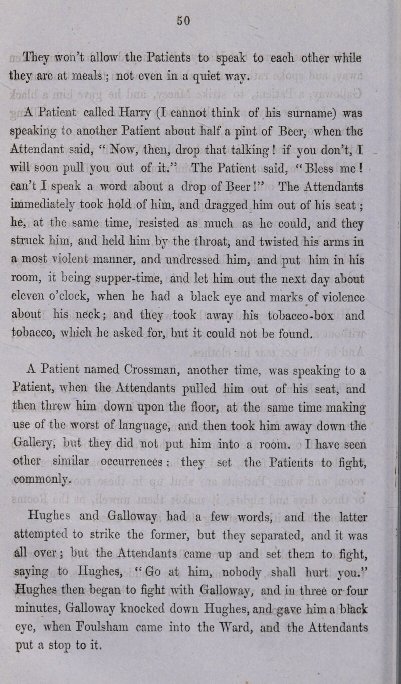 They won’t allow the Patients to speak to each other while they are at meals ; not even in a quiet way. A Patient called Harry (I cannot think of his surname) was speaking to another Patient about half a pint of Beer, when the Attendant said, “ Now, then, drop that talking! if you don’t, I will soon pull you out of it.” The Patient said, “ Bless me ! can’t I speak a word about a drop of Beer!” The Attendants immediately took hold of him, and dragged him out of his seat; he, at the same time, resisted as much as he could, and they struck him, and held him by the throat, and twisted his arms in a most violent manner, and undressed him, and put him in his room, it being supper-time, and let him out the next day about eleven o’clock, when he had a black eye and marks of violence about his neck; and they took away his tobacco-box and tobacco, which he asked for, but it could not be found. A Patient named Crossman, another time, was speaking to a Patient, when the Attendants pulled him out of his seat, and then threw him down upon the floor, at the same time making use of the worst of language, and then took him away down the Gallery, but they did not put him into a room. I have seen other similar occurrences: they set the Patients to fight, commonly. 9 Hughes and Galloway had a few words, and the latter attempted to strike the former, but they separated, and it was all over; but the Attendants came up and set them to fight, saying to Hughes, “ Go at him, nobody shall hurt you.” Hughes then began to fight with Galloway, and in three or four minutes, Galloway knocked down Hughes, and gave him a black eye, when Foulsham came into the Ward, and the Attendants put a stop to it.