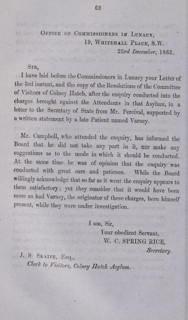 G 2 Office of Commissioners in Lunacy, 19, Whitehall Place, S.W. 23 rd Decemb er, 1862. Sir, : I have laid before the Commissioners in Lunacy your Letter of the 3rd instant, and the copy of the Resolutions of the Committee of Visitors of Colney Hatch, after the enquiry conducted into the charges brought against the Attendants in that Asylum, in a letter to the Secretary of State from Mr. Percival, supported by a written statement by a late Patient named Varney. Mi. Campbell, who attended the enquiry, has informed the Board that he did not take any part in it, nor make any suggestions as to the mode in which it should be conducted. At the same time he was of opinion that the enquiry was conducted with great care and patience. While the Board willingly acknowledge that so far as it went the enquiry appears to them satisfactory; yet they consider that it would have been more so had Carney, the originator of these charges, been himself piesent, while they were under investigation. I am, Sir, Lour obedient Servant, W. C. SPRING RICE, Chrh to } isitors, Colney Hatch Asylum. Secretary.