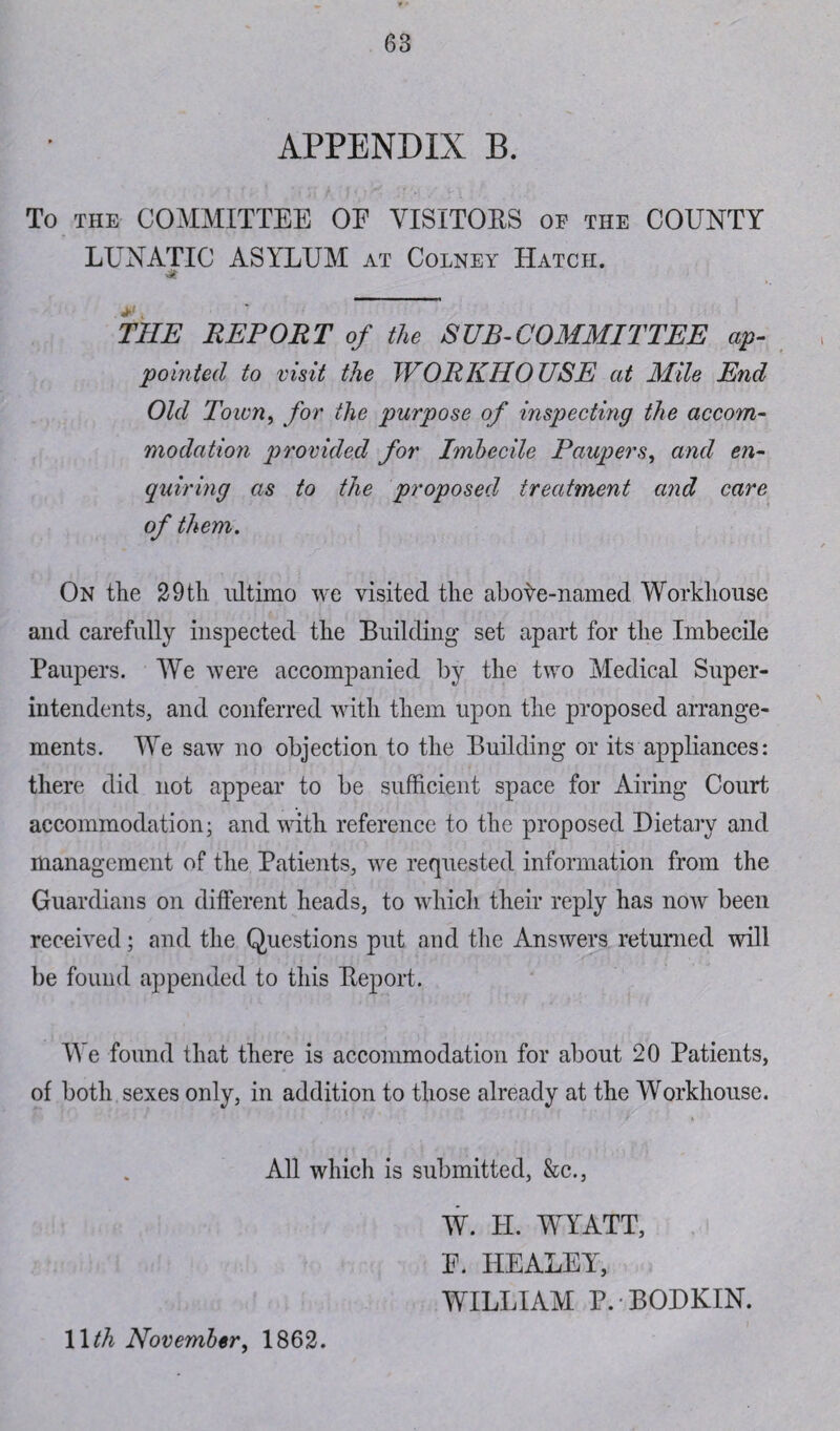 APPENDIX B. To the COMMITTEE OE VISITOBS of the COUNTY LUNATIC ASYLUM at Colney Hatch. & THE REPORT of the SUBCOMMITTEE ap¬ pointed to visit the WORKHOUSE at Mile End Old Town, for the purpose of inspecting the accom¬ modation provided for Imbecile Paupers, and en¬ quiring as to the proposed treatment and care of them. On the 29th ultimo we visited the abote-named Workhouse and carefully inspected the Building set apart for the Imbecile Paupers. We were accompanied by the two Medical Super¬ intendents, and conferred with them upon the proposed arrange¬ ments. We saw no objection to the Building or its appliances: there did not appear to be sufficient space for Airing Court accommodation; and with reference to the proposed Dietary and management of the Patients, we requested information from the Guardians on different heads, to which their reply has now been received; and the Questions put and the Answers returned will be found appended to this Beport. We found that there is accommodation for about 20 Patients, of both sexes only, in addition to those already at the Workhouse. All which is submitted, &c., W. H. WYATT, E. HEALEY, WILLIAM P.-BODKIN. 1 Ith November, 1862.