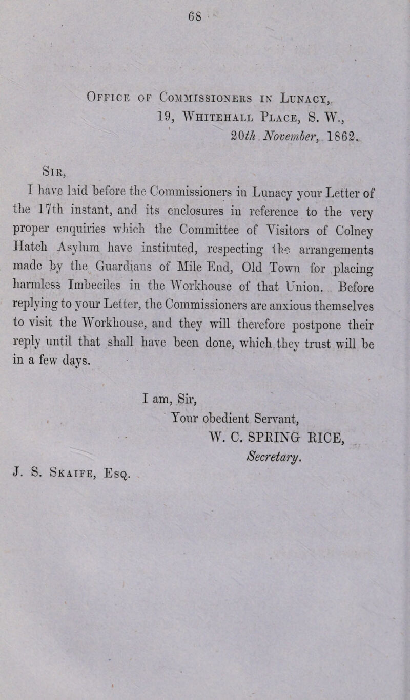 Office of Commissioners in Lunacy, 19, Whitehall Place, S. W., 20t/t .November, 1862. Sir, i have laid before the Commissioners in Lunacy your Letter of the 17th instant, and its enclosures in reference to the very proper enquiries which the Committee of Visitors of Colney Hatch Asylum have instituted, respecting the arrangements made by the Guardians ol Mile End, Old Town for placing harmless Imbeciles in the Workhouse of that Union. Before replying to your Letter, the Commissioners are anxious themselves to visit the Workhouse, and they will therefore postpone their reply until that shall have been done, which.they trust will be in a few days. I am, Sir, Your obedient Servant, W. C. SPRING RICE, Secretary.