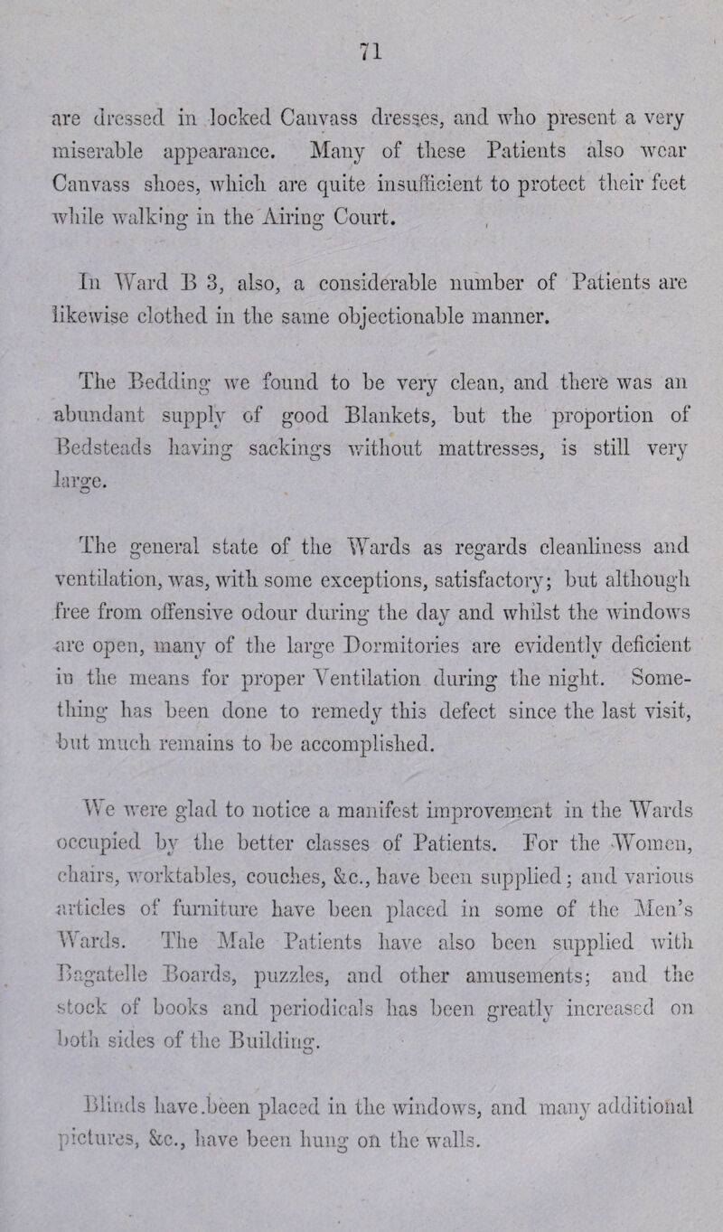 are dressed in locked Canvass dresses, and who present a very miserable appearance. Many of these Patients also wear Canvass shoes, which are quite insufficient to protect their feet while walking in the Airing Court. In Ward E 3, also, a considerable number of Patients are likewise clothed in the same objectionable manner. The Bedding we found to be very clean, and there was an abundant supply of good Blankets, but the proportion of Bedsteads having sackings without mattresses, is still very large. The general state of the Wards as regards cleanliness and ventilation, was, with some exceptions, satisfactory; but although free from offensive odour during the day and whilst the windows are open, many of the large Dormitories are evidently deficient in the means for proper Ventilation during the night. Some¬ thing has been done to remedy this defect since the last visit, but much remains to be accomplished. We were glad to notice a manifest improvement in the Wards occupied by the better classes of Patients. Por the Women, chairs, worktables, couches, &c.,have been supplied; and various articles of furniture have been placed in some of the Men’s Wards. The Male Patients have also been supplied with Bagatelle Boards, puzzles, and other amusements; and the stock of books and periodicals has been greatly increased on both sides of the Building. Blinds have .been placed in the windows, and many additional pictures, &c., have been hung on the walls.