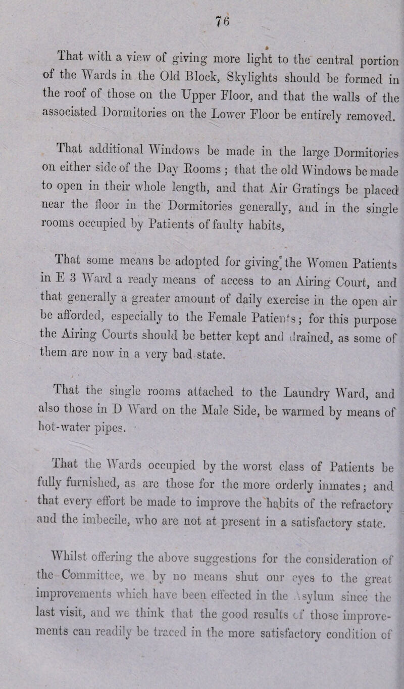 That with a view of giving more light to the central portion of the Wards in the Old Block, Skylights should be formed in the roof of those on the Upper Moor, and that the walls of the associated Dormitories on the Lower Floor be entirely removed. That additional Windows be made in the large Dormitories on either side of the Day Booms ; that the old Windows be made to open in their whole length, and that Air Gratings be placed near the floor in the Dormitories generally, and in the single rooms occupied by Patients of faulty habits. That some means be adopted for giving] the Women Patients in E 3 Ward a ready means of access to an Airing Court, and that generally a greater amount of daily exercise in the open air be afforded, especially to the Female Patients; for this purpose the Airing Courts should be better kept and drained, as some of them are now in a very bad state. That the single rooms attached to the Laundry Ward, and also those in D A\ ard on the Male Side, be warmed by means of hot-water pipes. • ihat the Wards occupied by the worst class of Patients be \ fui nished, as are those for the more orderly inmates; and that every effort be made to improve the habits of the refractory V and the imbecile, who are not at present in a satisfactory state. Whilst offering the above suggestions for the consideration of the Committee, we by no means shut our eyes to the great improvements which have been effected in the Asylum since the last visit, and we think that the good results of those improve¬ ments can readily be traced in the more satisfactory condition of